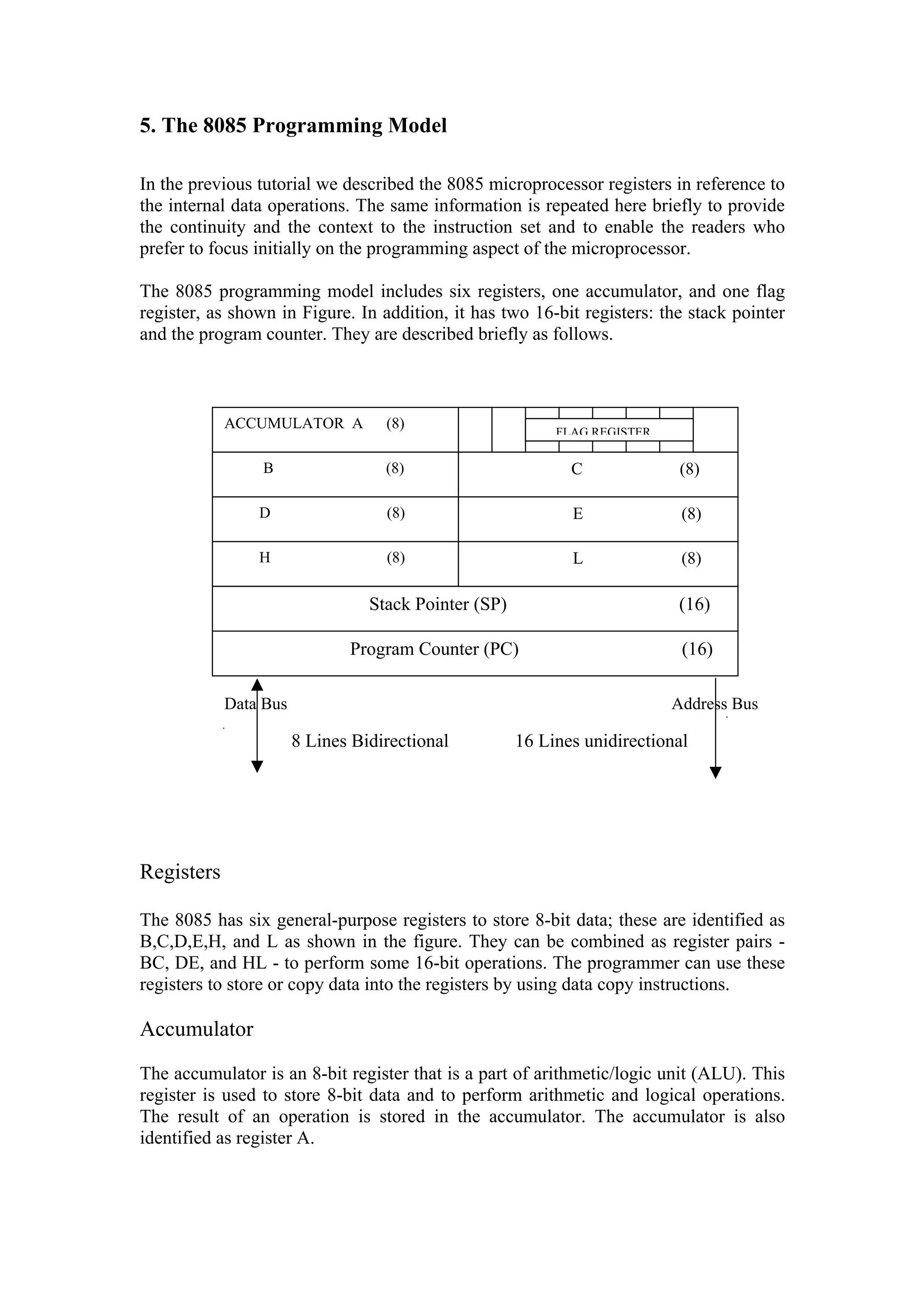 5. The 8085 Programming Model

In the previous tutorial we described the 8085 microprocessor registers in reference to
the internal data operations. The same information is repeated here briefly to provide
the continuity and the context to the instruction set and to enable the readers who
prefer to focus initially on the programming aspect of the microprocessor.

The 8085 programming model includes six registers, one accumulator, and one flag
register, as shown in Figure. In addition, it has two 16-bit registers: the stack pointer
and the program counter. They are described briefly as follows.



            ACCUMULATOR A          (8)
                                                           FLAG REGISTER

                 B                 (8)                       C              (8)

                D                  (8)                       E              (8)

                H                  (8)                       L              (8)

                                 Stack Pointer (SP)                        (16)

                              Program Counter (PC)                          (16)

            Data Bus                                                       Address Bus

                       8 Lines Bidirectional          16 Lines unidirectional




Registers

The 8085 has six general-purpose registers to store 8-bit data; these are identified as
B,C,D,E,H, and L as shown in the figure. They can be combined as register pairs -
BC, DE, and HL - to perform some 16-bit operations. The programmer can use these
registers to store or copy data into the registers by using data copy instructions.

Accumulator

The accumulator is an 8-bit register that is a part of arithmetic/logic unit (ALU). This
register is used to store 8-bit data and to perform arithmetic and logical operations.
The result of an operation is stored in the accumulator. The accumulator is also
identified as register A.
 