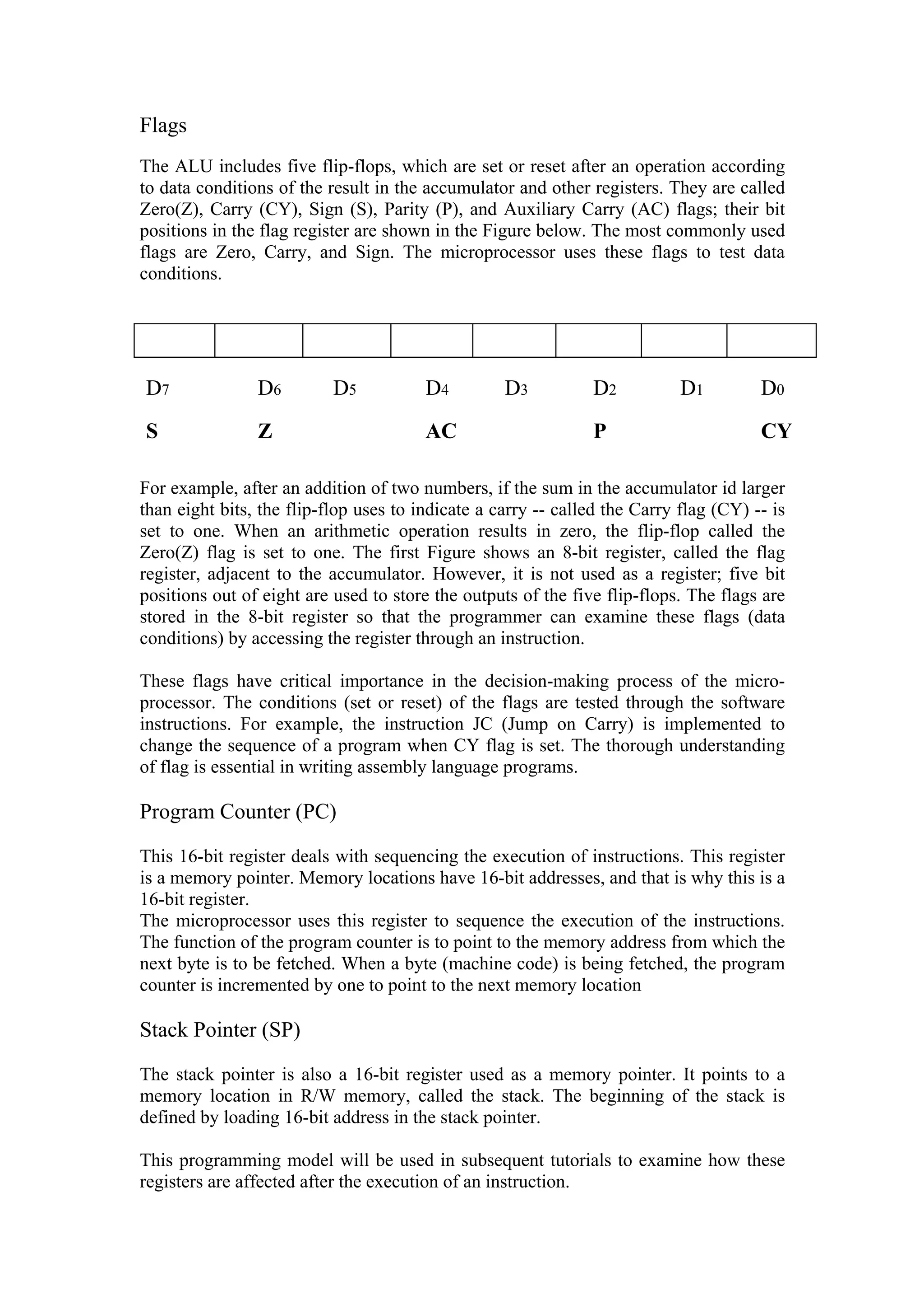 Flags
The ALU includes five flip-flops, which are set or reset after an operation according
to data conditions of the result in the accumulator and other registers. They are called
Zero(Z), Carry (CY), Sign (S), Parity (P), and Auxiliary Carry (AC) flags; their bit
positions in the flag register are shown in the Figure below. The most commonly used
flags are Zero, Carry, and Sign. The microprocessor uses these flags to test data
conditions.




D7              D6         D5           D4         D3          D2           D1         D0
S               Z                       AC                     P                       CY

For example, after an addition of two numbers, if the sum in the accumulator id larger
than eight bits, the flip-flop uses to indicate a carry -- called the Carry flag (CY) -- is
set to one. When an arithmetic operation results in zero, the flip-flop called the
Zero(Z) flag is set to one. The first Figure shows an 8-bit register, called the flag
register, adjacent to the accumulator. However, it is not used as a register; five bit
positions out of eight are used to store the outputs of the five flip-flops. The flags are
stored in the 8-bit register so that the programmer can examine these flags (data
conditions) by accessing the register through an instruction.

These flags have critical importance in the decision-making process of the micro-
processor. The conditions (set or reset) of the flags are tested through the software
instructions. For example, the instruction JC (Jump on Carry) is implemented to
change the sequence of a program when CY flag is set. The thorough understanding
of flag is essential in writing assembly language programs.

Program Counter (PC)

This 16-bit register deals with sequencing the execution of instructions. This register
is a memory pointer. Memory locations have 16-bit addresses, and that is why this is a
16-bit register.
The microprocessor uses this register to sequence the execution of the instructions.
The function of the program counter is to point to the memory address from which the
next byte is to be fetched. When a byte (machine code) is being fetched, the program
counter is incremented by one to point to the next memory location

Stack Pointer (SP)

The stack pointer is also a 16-bit register used as a memory pointer. It points to a
memory location in R/W memory, called the stack. The beginning of the stack is
defined by loading 16-bit address in the stack pointer.

This programming model will be used in subsequent tutorials to examine how these
registers are affected after the execution of an instruction.
 