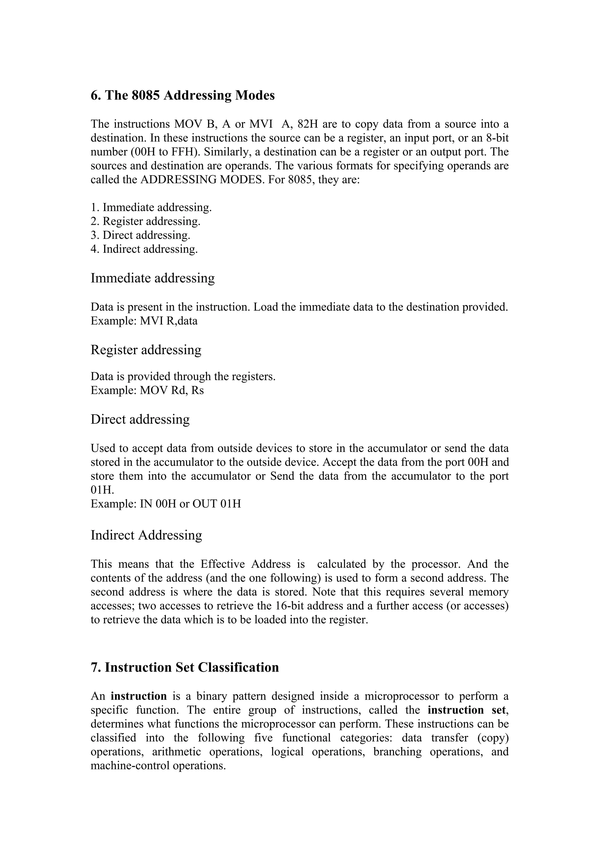 6. The 8085 Addressing Modes
The instructions MOV B, A or MVI A, 82H are to copy data from a source into a
destination. In these instructions the source can be a register, an input port, or an 8-bit
number (00H to FFH). Similarly, a destination can be a register or an output port. The
sources and destination are operands. The various formats for specifying operands are
called the ADDRESSING MODES. For 8085, they are:

1. Immediate addressing.
2. Register addressing.
3. Direct addressing.
4. Indirect addressing.

Immediate addressing

Data is present in the instruction. Load the immediate data to the destination provided.
Example: MVI R,data

Register addressing
Data is provided through the registers.
Example: MOV Rd, Rs

Direct addressing

Used to accept data from outside devices to store in the accumulator or send the data
stored in the accumulator to the outside device. Accept the data from the port 00H and
store them into the accumulator or Send the data from the accumulator to the port
01H.
Example: IN 00H or OUT 01H

Indirect Addressing

This means that the Effective Address is calculated by the processor. And the
contents of the address (and the one following) is used to form a second address. The
second address is where the data is stored. Note that this requires several memory
accesses; two accesses to retrieve the 16-bit address and a further access (or accesses)
to retrieve the data which is to be loaded into the register.



7. Instruction Set Classification
An instruction is a binary pattern designed inside a microprocessor to perform a
specific function. The entire group of instructions, called the instruction set,
determines what functions the microprocessor can perform. These instructions can be
classified into the following five functional categories: data transfer (copy)
operations, arithmetic operations, logical operations, branching operations, and
machine-control operations.
 