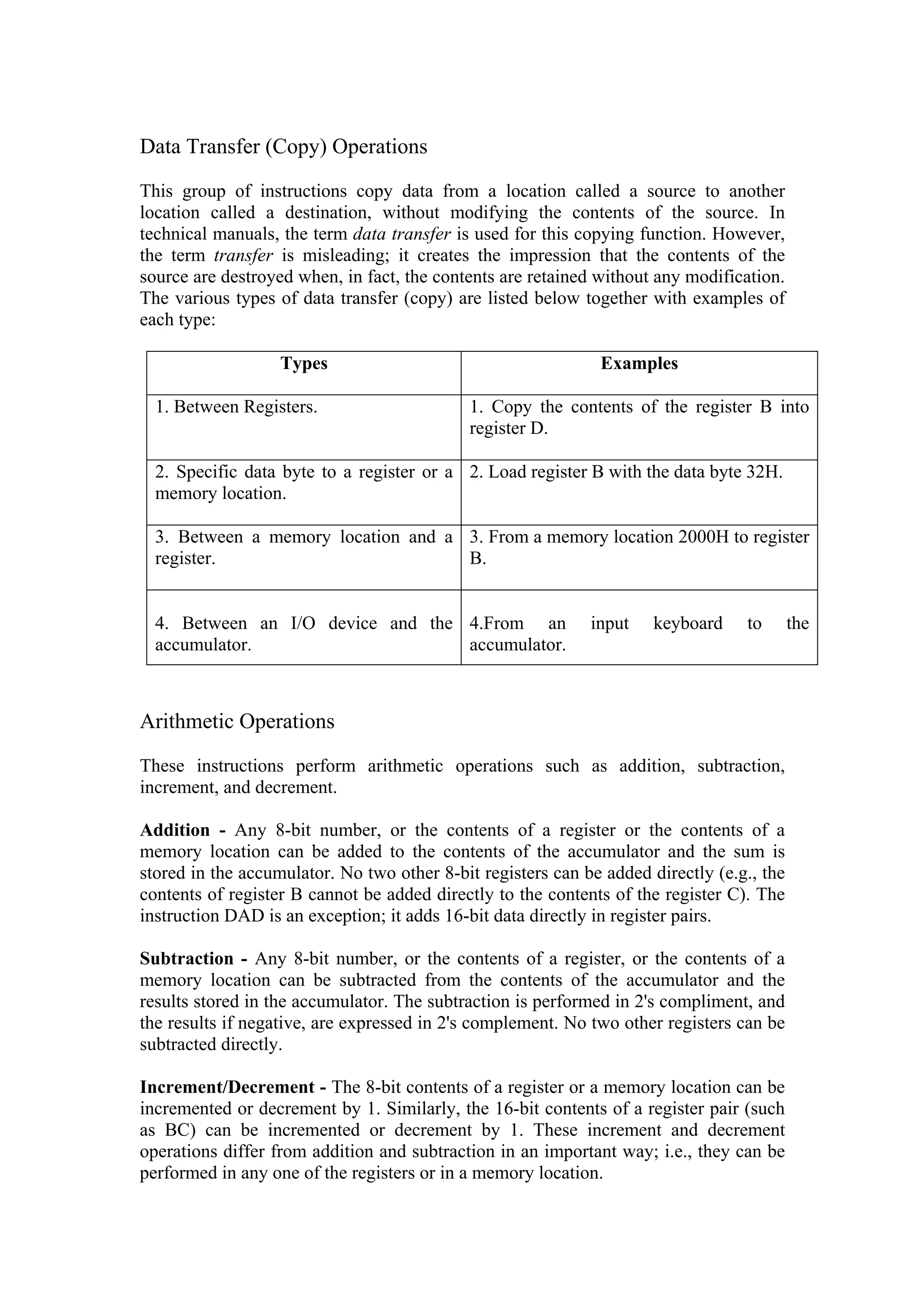 Data Transfer (Copy) Operations

This group of instructions copy data from a location called a source to another
location called a destination, without modifying the contents of the source. In
technical manuals, the term data transfer is used for this copying function. However,
the term transfer is misleading; it creates the impression that the contents of the
source are destroyed when, in fact, the contents are retained without any modification.
The various types of data transfer (copy) are listed below together with examples of
each type:

                   Types                                      Examples

  1. Between Registers.                     1. Copy the contents of the register B into
                                            register D.

  2. Specific data byte to a register or a 2. Load register B with the data byte 32H.
  memory location.

  3. Between a memory location and a 3. From a memory location 2000H to register
  register.                          B.


  4. Between an I/O device and the 4.From an                 input    keyboard    to       the
  accumulator.                     accumulator.



Arithmetic Operations

These instructions perform arithmetic operations such as addition, subtraction,
increment, and decrement.

Addition - Any 8-bit number, or the contents of a register or the contents of a
memory location can be added to the contents of the accumulator and the sum is
stored in the accumulator. No two other 8-bit registers can be added directly (e.g., the
contents of register B cannot be added directly to the contents of the register C). The
instruction DAD is an exception; it adds 16-bit data directly in register pairs.

Subtraction - Any 8-bit number, or the contents of a register, or the contents of a
memory location can be subtracted from the contents of the accumulator and the
results stored in the accumulator. The subtraction is performed in 2's compliment, and
the results if negative, are expressed in 2's complement. No two other registers can be
subtracted directly.

Increment/Decrement - The 8-bit contents of a register or a memory location can be
incremented or decrement by 1. Similarly, the 16-bit contents of a register pair (such
as BC) can be incremented or decrement by 1. These increment and decrement
operations differ from addition and subtraction in an important way; i.e., they can be
performed in any one of the registers or in a memory location.
 