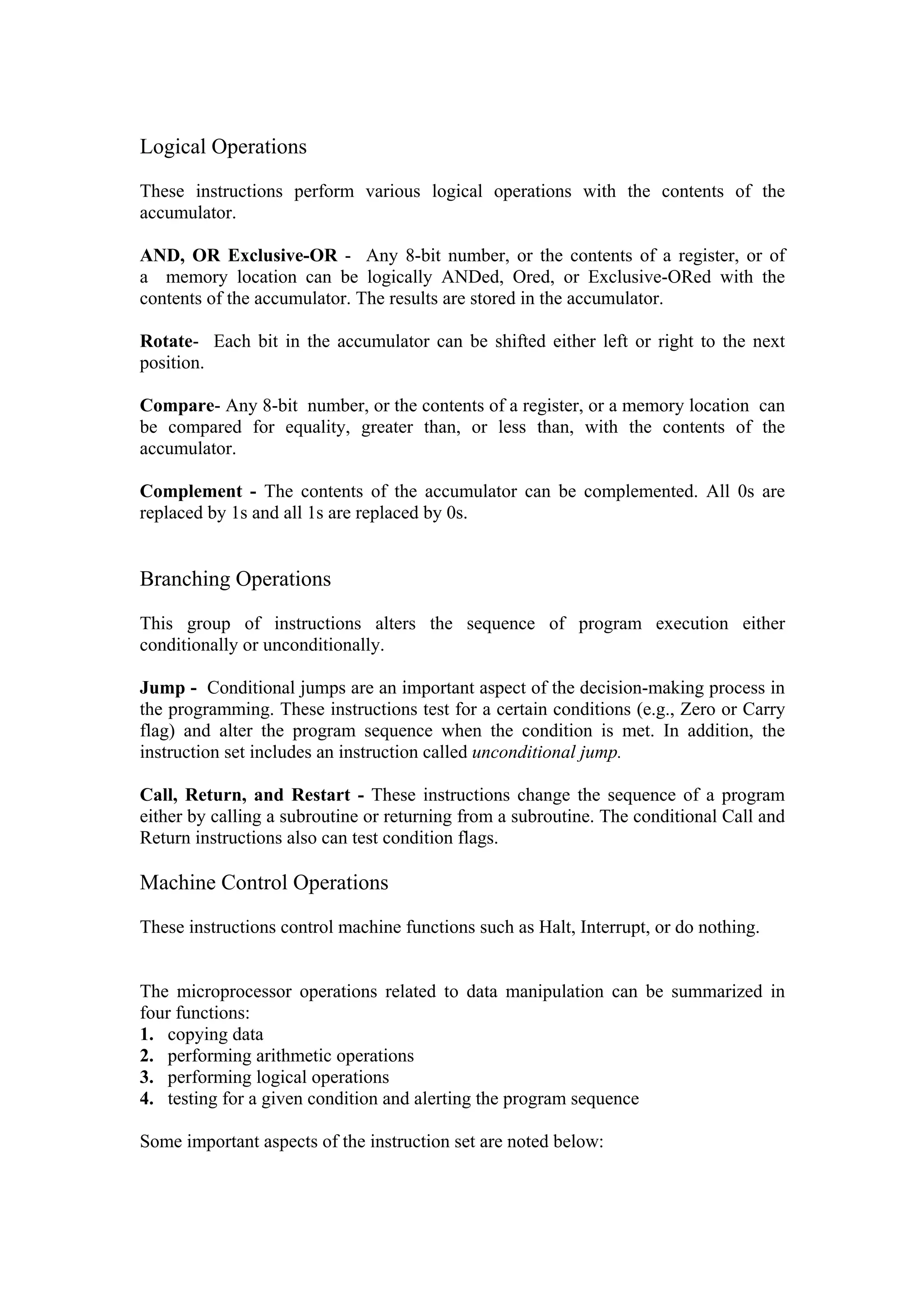 Logical Operations

These instructions perform various logical operations with the contents of the
accumulator.

AND, OR Exclusive-OR - Any 8-bit number, or the contents of a register, or of
a memory location can be logically ANDed, Ored, or Exclusive-ORed with the
contents of the accumulator. The results are stored in the accumulator.

Rotate- Each bit in the accumulator can be shifted either left or right to the next
position.

Compare- Any 8-bit number, or the contents of a register, or a memory location can
be compared for equality, greater than, or less than, with the contents of the
accumulator.

Complement - The contents of the accumulator can be complemented. All 0s are
replaced by 1s and all 1s are replaced by 0s.


Branching Operations

This group of instructions alters the sequence of program execution either
conditionally or unconditionally.

Jump - Conditional jumps are an important aspect of the decision-making process in
the programming. These instructions test for a certain conditions (e.g., Zero or Carry
flag) and alter the program sequence when the condition is met. In addition, the
instruction set includes an instruction called unconditional jump.

Call, Return, and Restart - These instructions change the sequence of a program
either by calling a subroutine or returning from a subroutine. The conditional Call and
Return instructions also can test condition flags.

Machine Control Operations

These instructions control machine functions such as Halt, Interrupt, or do nothing.


The microprocessor operations related to data manipulation can be summarized in
four functions:
1. copying data
2. performing arithmetic operations
3. performing logical operations
4. testing for a given condition and alerting the program sequence

Some important aspects of the instruction set are noted below:
 