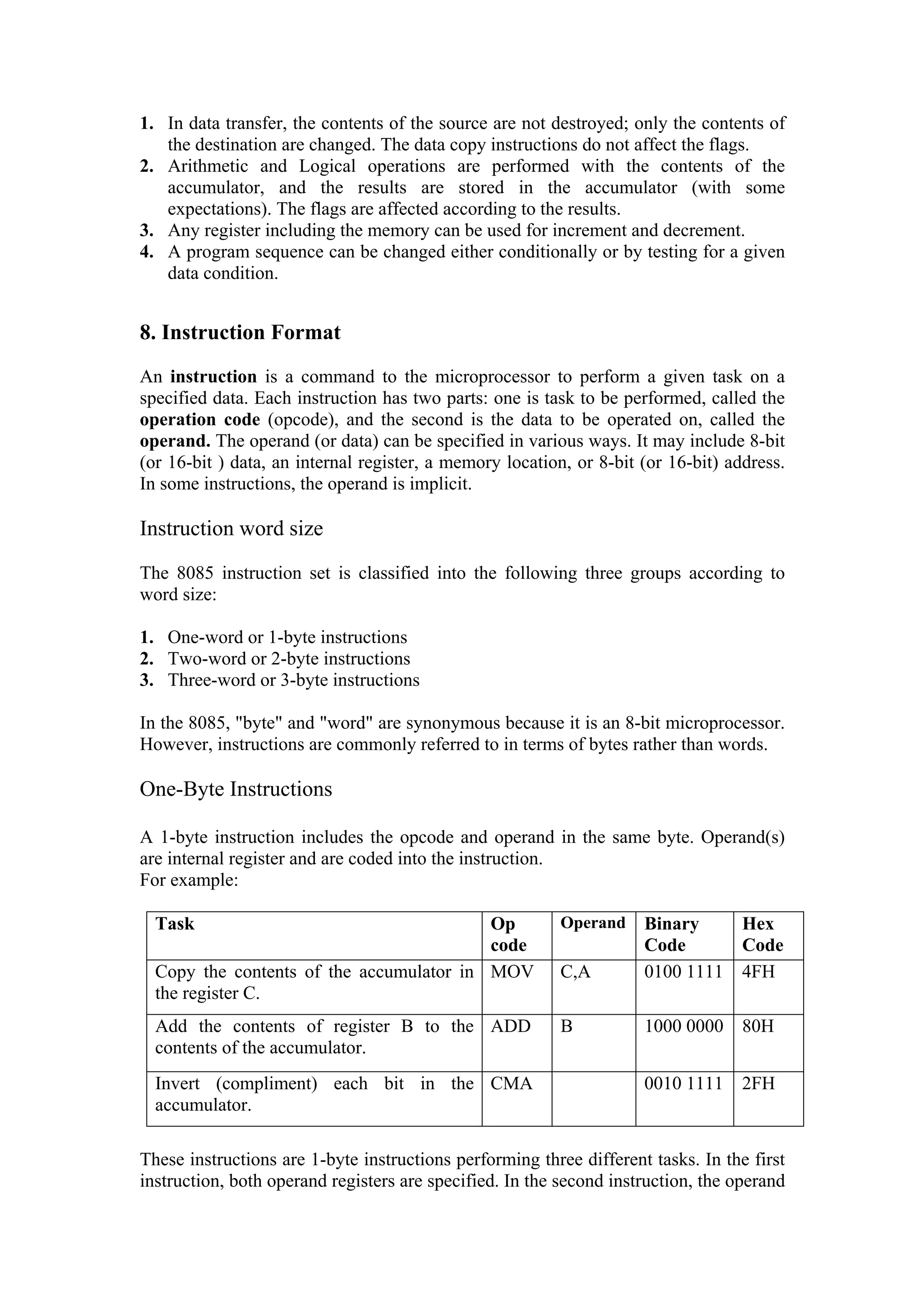 1. In data transfer, the contents of the source are not destroyed; only the contents of
   the destination are changed. The data copy instructions do not affect the flags.
2. Arithmetic and Logical operations are performed with the contents of the
   accumulator, and the results are stored in the accumulator (with some
   expectations). The flags are affected according to the results.
3. Any register including the memory can be used for increment and decrement.
4. A program sequence can be changed either conditionally or by testing for a given
   data condition.


8. Instruction Format
An instruction is a command to the microprocessor to perform a given task on a
specified data. Each instruction has two parts: one is task to be performed, called the
operation code (opcode), and the second is the data to be operated on, called the
operand. The operand (or data) can be specified in various ways. It may include 8-bit
(or 16-bit ) data, an internal register, a memory location, or 8-bit (or 16-bit) address.
In some instructions, the operand is implicit.

Instruction word size

The 8085 instruction set is classified into the following three groups according to
word size:

1. One-word or 1-byte instructions
2. Two-word or 2-byte instructions
3. Three-word or 3-byte instructions

In the 8085, "byte" and "word" are synonymous because it is an 8-bit microprocessor.
However, instructions are commonly referred to in terms of bytes rather than words.

One-Byte Instructions

A 1-byte instruction includes the opcode and operand in the same byte. Operand(s)
are internal register and are coded into the instruction.
For example:

  Task                                    Op              Operand    Binary    Hex
                                          code                       Code      Code
  Copy the contents of the accumulator in MOV             C,A        0100 1111 4FH
  the register C.
  Add the contents of register B to the ADD               B          1000 0000 80H
  contents of the accumulator.
  Invert (compliment) each bit in the CMA                            0010 1111 2FH
  accumulator.

These instructions are 1-byte instructions performing three different tasks. In the first
instruction, both operand registers are specified. In the second instruction, the operand
 