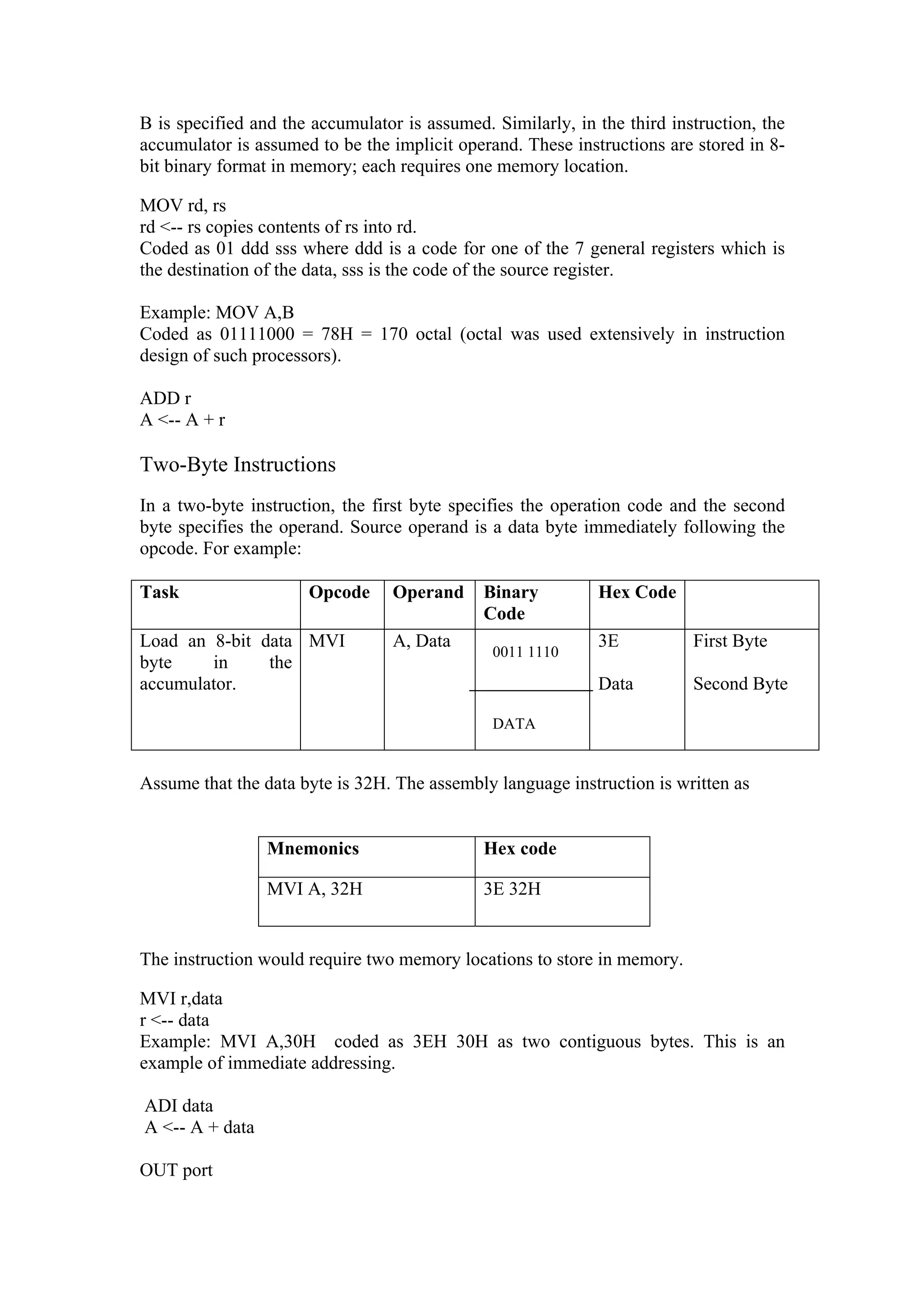 B is specified and the accumulator is assumed. Similarly, in the third instruction, the
accumulator is assumed to be the implicit operand. These instructions are stored in 8-
bit binary format in memory; each requires one memory location.

MOV rd, rs
rd <-- rs copies contents of rs into rd.
Coded as 01 ddd sss where ddd is a code for one of the 7 general registers which is
the destination of the data, sss is the code of the source register.

Example: MOV A,B
Coded as 01111000 = 78H = 170 octal (octal was used extensively in instruction
design of such processors).

ADD r
A <-- A + r

Two-Byte Instructions
In a two-byte instruction, the first byte specifies the operation code and the second
byte specifies the operand. Source operand is a data byte immediately following the
opcode. For example:

Task                  Opcode      Operand     Binary         Hex Code
                                              Code
Load an 8-bit data MVI            A, Data                    3E           First Byte
                                               0011 1110
byte    in     the
accumulator.                                                 Data         Second Byte

                                               DATA


Assume that the data byte is 32H. The assembly language instruction is written as


                 Mnemonics                    Hex code

                 MVI A, 32H                   3E 32H


The instruction would require two memory locations to store in memory.

MVI r,data
r <-- data
Example: MVI A,30H coded as 3EH 30H as two contiguous bytes. This is an
example of immediate addressing.

ADI data
A <-- A + data

OUT port
 