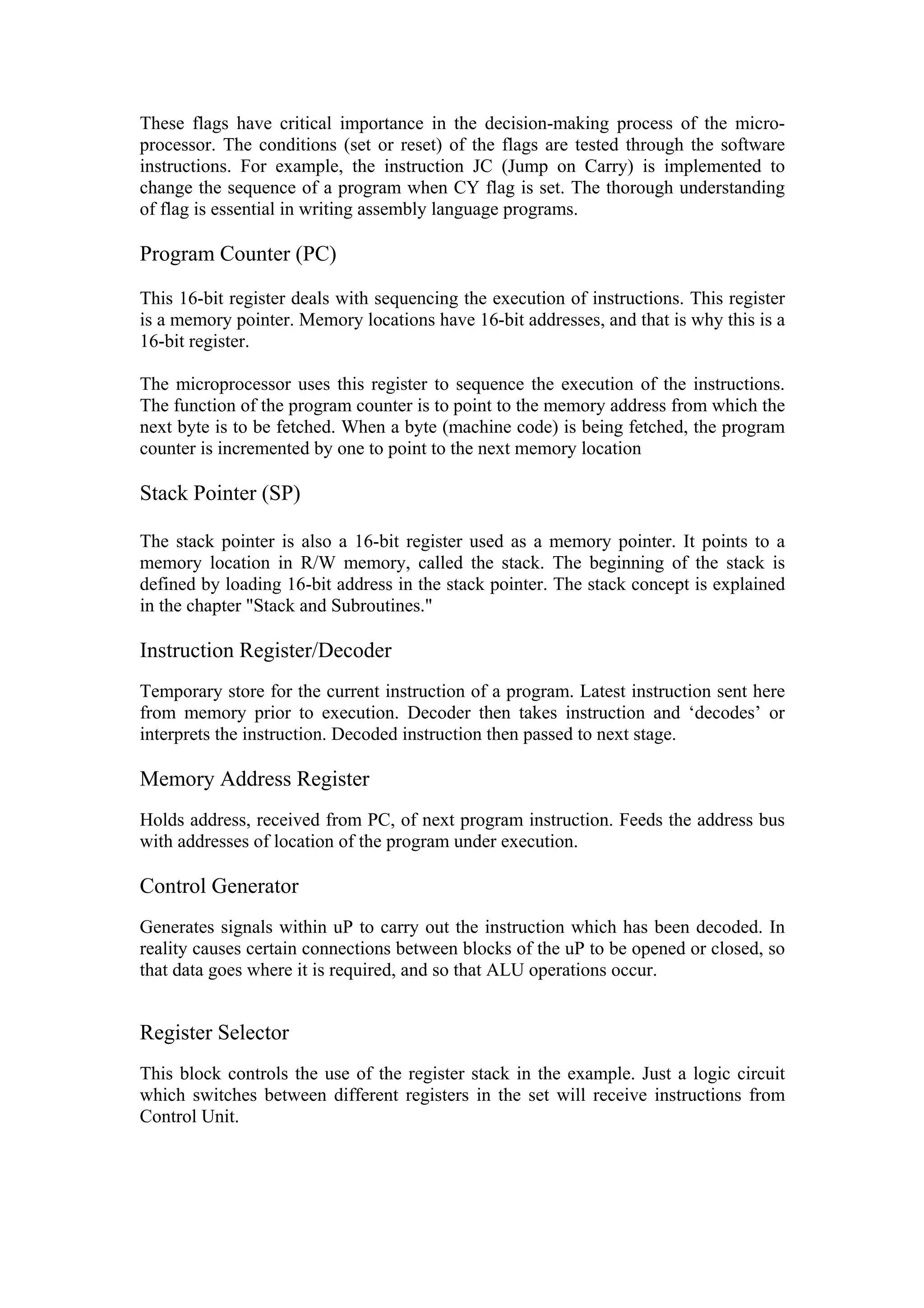 These flags have critical importance in the decision-making process of the micro-
processor. The conditions (set or reset) of the flags are tested through the software
instructions. For example, the instruction JC (Jump on Carry) is implemented to
change the sequence of a program when CY flag is set. The thorough understanding
of flag is essential in writing assembly language programs.

Program Counter (PC)

This 16-bit register deals with sequencing the execution of instructions. This register
is a memory pointer. Memory locations have 16-bit addresses, and that is why this is a
16-bit register.

The microprocessor uses this register to sequence the execution of the instructions.
The function of the program counter is to point to the memory address from which the
next byte is to be fetched. When a byte (machine code) is being fetched, the program
counter is incremented by one to point to the next memory location

Stack Pointer (SP)

The stack pointer is also a 16-bit register used as a memory pointer. It points to a
memory location in R/W memory, called the stack. The beginning of the stack is
defined by loading 16-bit address in the stack pointer. The stack concept is explained
in the chapter "Stack and Subroutines."

Instruction Register/Decoder
Temporary store for the current instruction of a program. Latest instruction sent here
from memory prior to execution. Decoder then takes instruction and ‘decodes’ or
interprets the instruction. Decoded instruction then passed to next stage.

Memory Address Register
Holds address, received from PC, of next program instruction. Feeds the address bus
with addresses of location of the program under execution.

Control Generator
Generates signals within uP to carry out the instruction which has been decoded. In
reality causes certain connections between blocks of the uP to be opened or closed, so
that data goes where it is required, and so that ALU operations occur.


Register Selector
This block controls the use of the register stack in the example. Just a logic circuit
which switches between different registers in the set will receive instructions from
Control Unit.
 