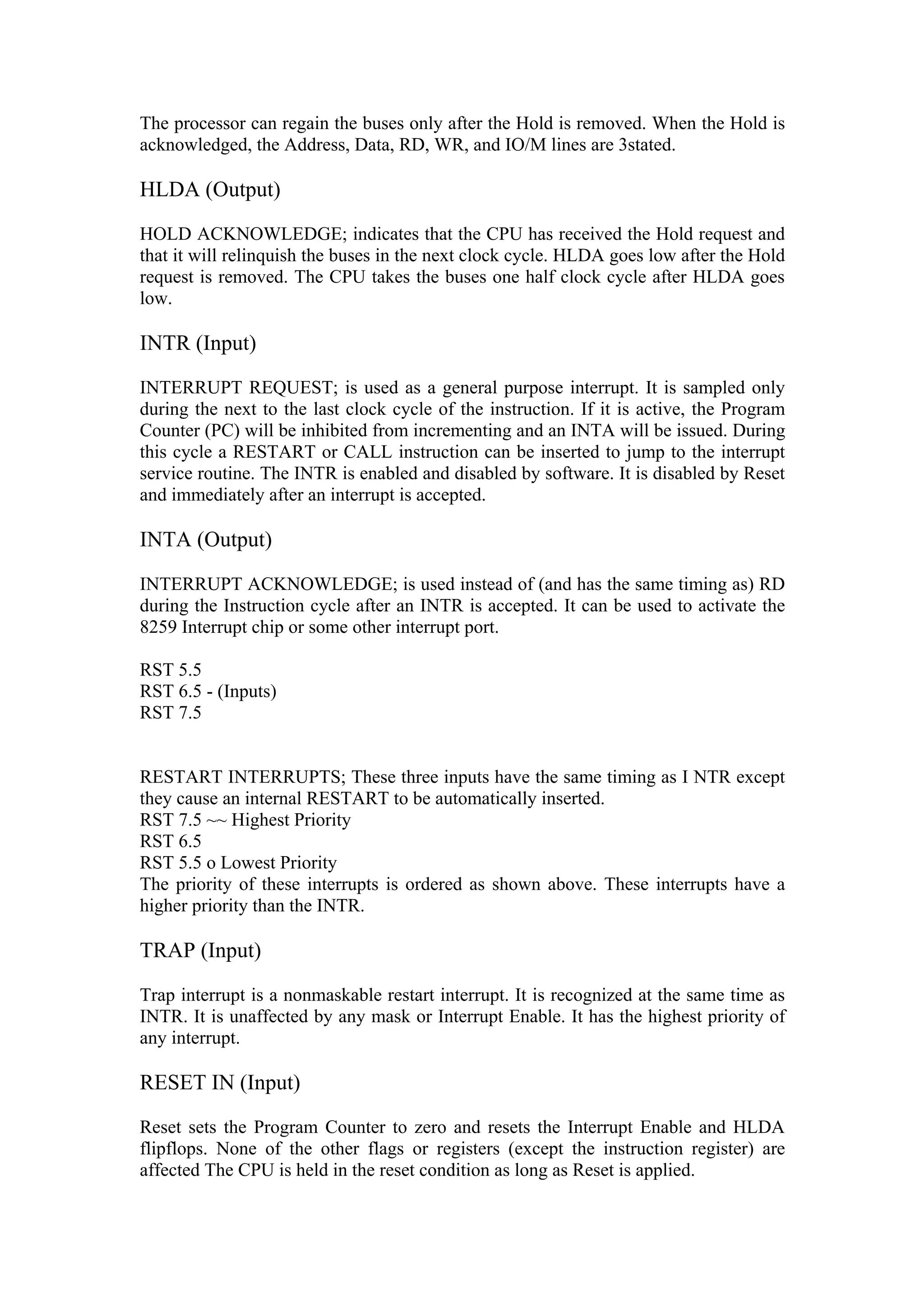 The processor can regain the buses only after the Hold is removed. When the Hold is
acknowledged, the Address, Data, RD, WR, and IO/M lines are 3stated.

HLDA (Output)

HOLD ACKNOWLEDGE; indicates that the CPU has received the Hold request and
that it will relinquish the buses in the next clock cycle. HLDA goes low after the Hold
request is removed. The CPU takes the buses one half clock cycle after HLDA goes
low.

INTR (Input)

INTERRUPT REQUEST; is used as a general purpose interrupt. It is sampled only
during the next to the last clock cycle of the instruction. If it is active, the Program
Counter (PC) will be inhibited from incrementing and an INTA will be issued. During
this cycle a RESTART or CALL instruction can be inserted to jump to the interrupt
service routine. The INTR is enabled and disabled by software. It is disabled by Reset
and immediately after an interrupt is accepted.

INTA (Output)

INTERRUPT ACKNOWLEDGE; is used instead of (and has the same timing as) RD
during the Instruction cycle after an INTR is accepted. It can be used to activate the
8259 Interrupt chip or some other interrupt port.

RST 5.5
RST 6.5 - (Inputs)
RST 7.5


RESTART INTERRUPTS; These three inputs have the same timing as I NTR except
they cause an internal RESTART to be automatically inserted.
RST 7.5 ~~ Highest Priority
RST 6.5
RST 5.5 o Lowest Priority
The priority of these interrupts is ordered as shown above. These interrupts have a
higher priority than the INTR.

TRAP (Input)

Trap interrupt is a nonmaskable restart interrupt. It is recognized at the same time as
INTR. It is unaffected by any mask or Interrupt Enable. It has the highest priority of
any interrupt.

RESET IN (Input)

Reset sets the Program Counter to zero and resets the Interrupt Enable and HLDA
flipflops. None of the other flags or registers (except the instruction register) are
affected The CPU is held in the reset condition as long as Reset is applied.
 