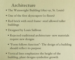 Architecture The Wainwright Building (1890-91, St. Louis) One of the first skyscrapers (11 floors) Red brick with steel frame- steel allowed taller buildings Designed by Louis Sullivan Rejected traditional architecture- new materials require new designs “ Form follows function”- The design of a building should reflect its purpose Vertical lines emphasizes the height of the building, plant designs symbolize growth 