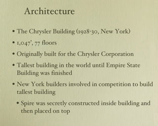 Architecture The Chrysler Building (1928-30, New York) 1,047’, 77 floors Originally built for the Chrysler Corporation Tallest building in the world until Empire State Building was finished New York builders involved in competition to build tallest building Spire was secretly constructed inside building and then placed on top 