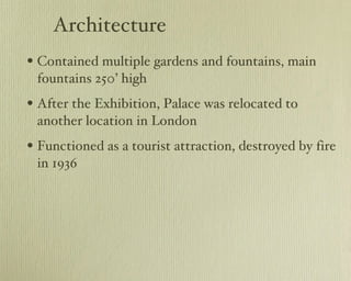 Architecture Contained multiple gardens and fountains, main fountains 250’ high After the Exhibition, Palace was relocated to another location in London Functioned as a tourist attraction, destroyed by fire in 1936 