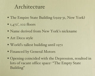 Architecture The Empire State Building (1929-31, New York) 1,472’, 102 floors Name derived from New York’s nickname Art Deco style World’s tallest building until 1972 Financed by General Motors Opening coincided with the Depression, resulted in lots of vacant office space- “The Empty State Building” 