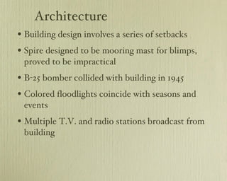 Architecture Building design involves a series of setbacks Spire designed to be mooring mast for blimps, proved to be impractical B-25 bomber collided with building in 1945 Colored floodlights coincide with seasons and events Multiple T.V. and radio stations broadcast from building 