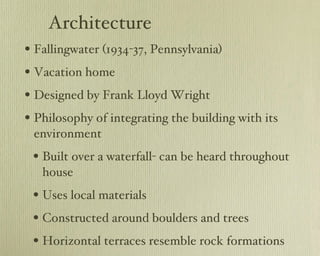 Architecture Fallingwater (1934-37, Pennsylvania) Vacation home Designed by Frank Lloyd Wright Philosophy of integrating the building with its environment Built over a waterfall- can be heard throughout house Uses local materials Constructed around boulders and trees Horizontal terraces resemble rock formations 
