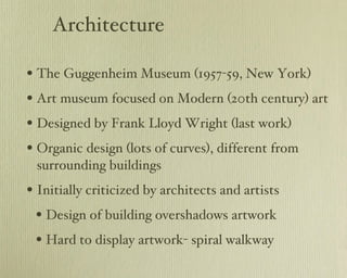 Architecture The Guggenheim Museum (1957-59, New York) Art museum focused on Modern (20th century) art Designed by Frank Lloyd Wright (last work) Organic design (lots of curves), different from surrounding buildings Initially criticized by architects and artists Design of building overshadows artwork Hard to display artwork- spiral walkway 