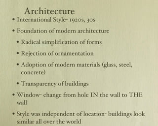 Architecture International Style- 1920s, 30s Foundation of modern architecture Radical simplification of forms Rejection of ornamentation Adoption of modern materials (glass, steel, concrete) Transparency of buildings Window- change from hole IN the wall to THE wall Style was independent of location- buildings look similar all over the world 
