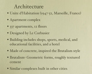 Architecture Unite d’Habitation (1947-52, Marseille, France) Apartment complex 337 apartments, 12 floors Designed by Le Corbusier Building includes shops, sports, medical, and educational facilities, and a hotel Made of concrete, inspired the Brutalism style Brutalism- Geometric forms, roughly textured cement Similar complexes built in other cities 