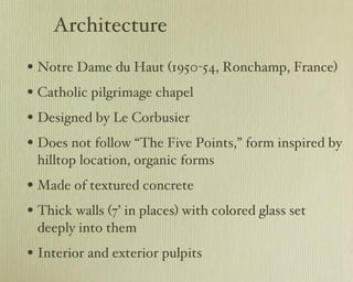 Architecture Notre Dame du Haut (1950-54, Ronchamp, France) Catholic pilgrimage chapel Designed by Le Corbusier Does not follow “The Five Points,” form inspired by hilltop location, organic forms Made of textured concrete Thick walls (7’ in places) with colored glass set deeply into them Interior and exterior pulpits 