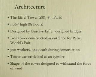 Architecture The Eiffel Tower (1887-89, Paris) 1,063’ high (81 floors) Designed by Gustave Eiffel, designed bridges Iron tower constructed as entrance for Paris’ World’s Fair 300 workers, one death during construction Tower was criticized as an eyesore Shape of the tower designed to withstand the force of wind 