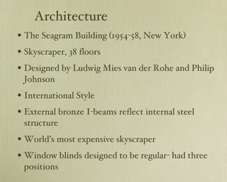 Architecture The Seagram Building (1954-58, New York) Skyscraper, 38 floors Designed by Ludwig Mies van der Rohe and Philip Johnson International Style External bronze I-beams reflect internal steel structure World’s most expensive skyscraper Window blinds designed to be regular- had three positions 