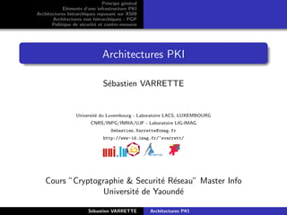 Principe g´n´ral
                                         e e
            El´ments d’une infrastructure PKI
              e
Architectures hi´rarchiques reposant sur X509
                e
       Architectures non hi´rarchiques : PGP
                             e
       Politique de s´curit´ et contre-mesures
                     e     e




                              Architectures PKI

                               S´bastien VARRETTE
                                e


                  Universit´ du Luxembourg - Laboratoire LACS, LUXEMBOURG
                           e
                         CNRS/INPG/INRIA/UJF - Laboratoire LIG-IMAG
                                  Sebastien.Varrette@imag.fr
                               http://www-id.imag.fr/~svarrett/




    Cours ”Cryptographie & Securit´ R´seau” Master Info
                                   e e
                   Universit´ de Yaound´
                            e          e

                        S´bastien VARRETTE
                         e                        Architectures PKI
 