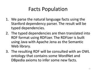 Facts Population
1. We parse the natural language facts using the
   Stanford dependency parser. The result will be
   typed dependencies.
2. The typed dependencies are then translated into
   RDF format using RDFizer. The RDFizer is built
   using Java with Apache Jena as the Semantic
   Web library.
3. The resulting RDF will be consulted with an OWL
   ontology that contains some WordNet and
   DBpedia axioms to infer some new facts.
                                                 13
 