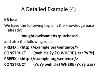 A Detailed Example (4)
KB has:
We have the following triple in the knowledge base
  already:
         :bought owl:sameAs :purchased .
and also the following rules:
PREFIX : <http://example.org/sentence/>
CONSTRUCT         {:vehicle ?y ?z} WHERE {:car ?y ?z}
PREFIX : <http://example.org/sentence/>
CONSTRUCT         {?x ?y :vehicle} WHERE {?x ?y :car}
                                                 24
 