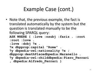 Example Case (cont.)
• Note that, the previous example, the fact is
  translated automatically by the system but the
  question is translated manually to be the
  following SPARQL query:
  ASK WHERE { :love :nsubj :fariz . :root
  :root :love .
  :love :dobj ?x .
  ?x dbpprop:capital "Rome" .
  ?y dbpedia-owl:nationality ?x ;
  dbpprop:deathPlacedbpedia:Maranello .
  ?y dbpedia-owl:childdbpedia:Piero_Ferrari
  , dbpedia:Alfredo_Ferrari }

                                                   30
 