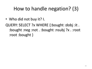 How to handle negation? (3)
• Who did not buy it? I.
QUERY: SELECT ?x WHERE {:bought :dobj :it .
  :bought :neg :not . :bought :nsubj ?x . :root
  :root :bought }




                                                  33
 