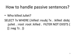 How to handle passive sentences?
• Who killed Juliet?
SELECT ?x WHERE {:killed :nsubj ?x . :killed :dobj
  :juliet . :root :root :killed . FILTER NOT EXISTS {
  [] :neg ?z . }}




                                                    38
 