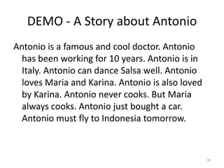 DEMO - A Story about Antonio
Antonio is a famous and cool doctor. Antonio
  has been working for 10 years. Antonio is in
  Italy. Antonio can dance Salsa well. Antonio
  loves Maria and Karina. Antonio is also loved
  by Karina. Antonio never cooks. But Maria
  always cooks. Antonio just bought a car.
  Antonio must fly to Indonesia tomorrow.



                                                  39
 