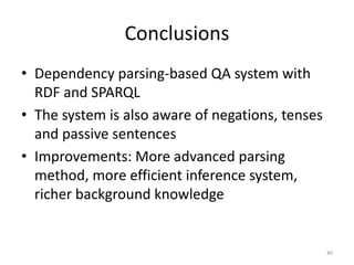 Conclusions
• Dependency parsing-based QA system with
  RDF and SPARQL
• The system is also aware of negations, tenses
  and passive sentences
• Improvements: More advanced parsing
  method, more efficient inference system,
  richer background knowledge


                                                  40
 