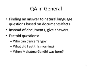 QA in General
• Finding an answer to natural language
  questions based on documents/facts
• Instead of documents, give answers
• Factoid questions:
  – Who can dance Tango?
  – What did I eat this morning?
  – When Mahatma Gandhi was born?


                                          6
 