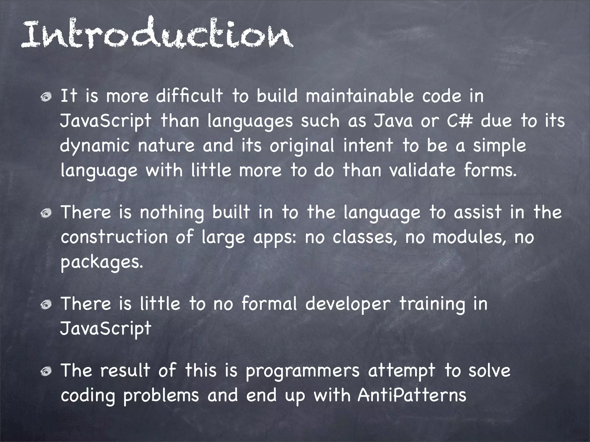 Introduction
It is more difﬁcult to build maintainable code in
JavaScript than languages such as Java or C# due to its
dynamic nature and its original intent to be a simple
language with little more to do than validate forms.
There is nothing built in to the language to assist in the
construction of large apps: no classes, no modules, no
packages.
There is little to no formal developer training in
JavaScript
The result of this is programmers attempt to solve
coding problems and end up with AntiPatterns

 