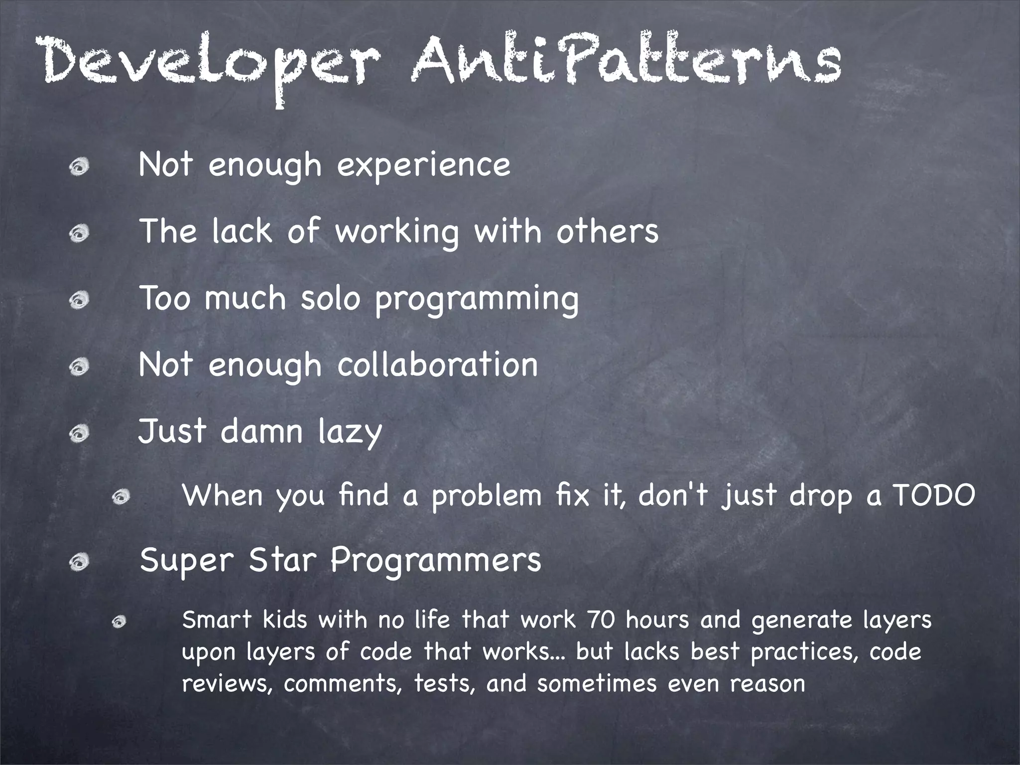 Developer AntiPatterns
Not enough experience
The lack of working with others
Too much solo programming
Not enough collaboration
Just damn lazy
When you ﬁnd a problem ﬁx it, don't just drop a TODO

Super Star Programmers
Smart kids with no life that work 70 hours and generate layers
upon layers of code that works... but lacks best practices, code
reviews, comments, tests, and sometimes even reason

 