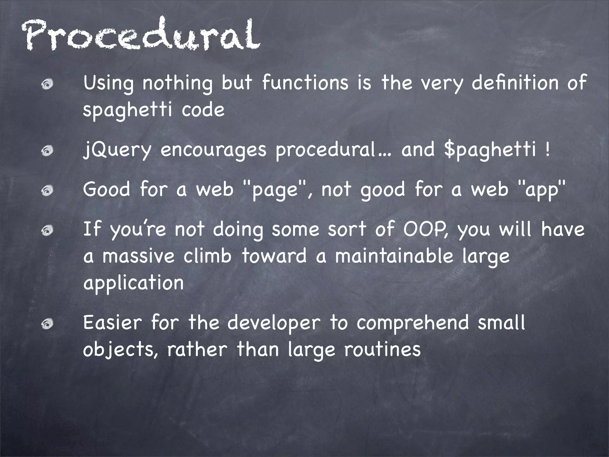 Procedural
Using nothing but functions is the very deﬁnition of
spaghetti code
jQuery encourages procedural… and $paghetti !
Good for a web "page", not good for a web "app"
If you’re not doing some sort of OOP, you will have
a massive climb toward a maintainable large
application
Easier for the developer to comprehend small
objects, rather than large routines

 