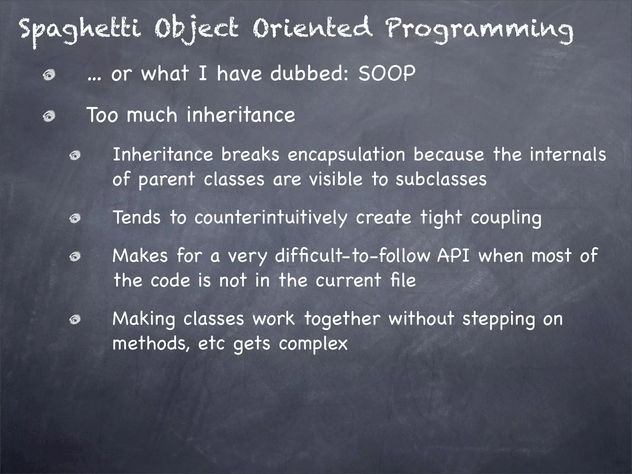 Spaghetti Object Oriented Programming
… or what I have dubbed: SOOP
Too much inheritance
Inheritance breaks encapsulation because the internals
of parent classes are visible to subclasses
Tends to counterintuitively create tight coupling
Makes for a very difﬁcult-to-follow API when most of
the code is not in the current ﬁle
Making classes work together without stepping on
methods, etc gets complex

 