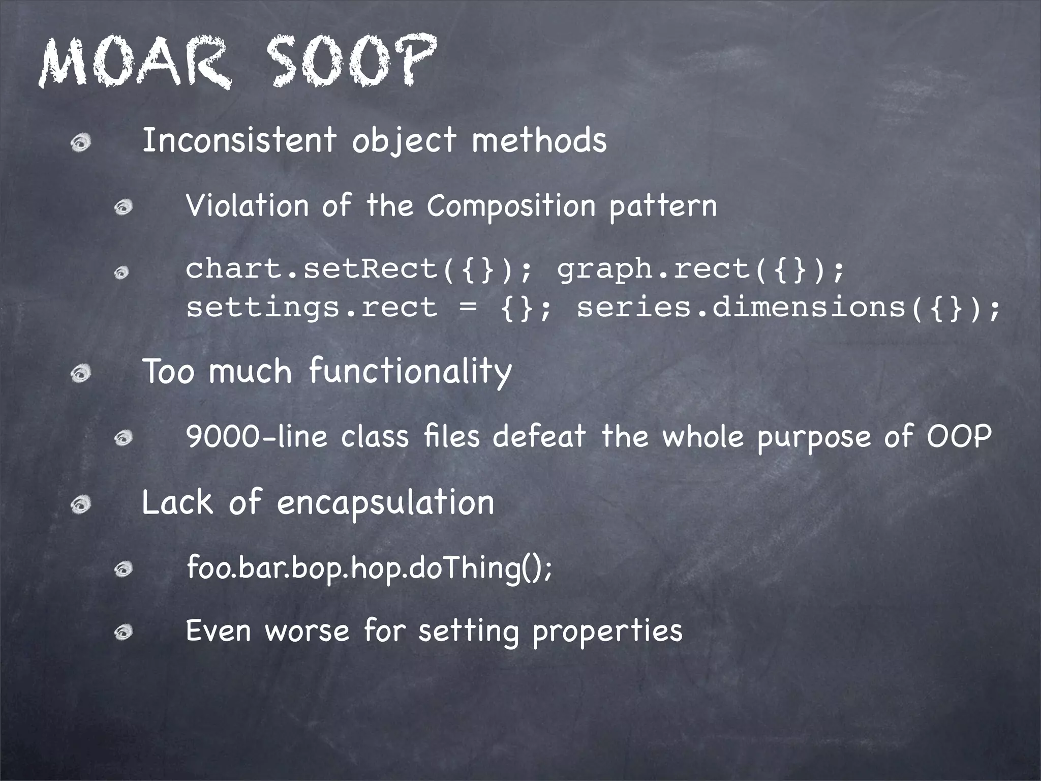 MOAR SOOP
Inconsistent object methods
Violation of the Composition pattern
chart.setRect({}); graph.rect({});
settings.rect = {}; series.dimensions({});

Too much functionality
9000-line class ﬁles defeat the whole purpose of OOP

Lack of encapsulation
foo.bar.bop.hop.doThing();
Even worse for setting properties

 