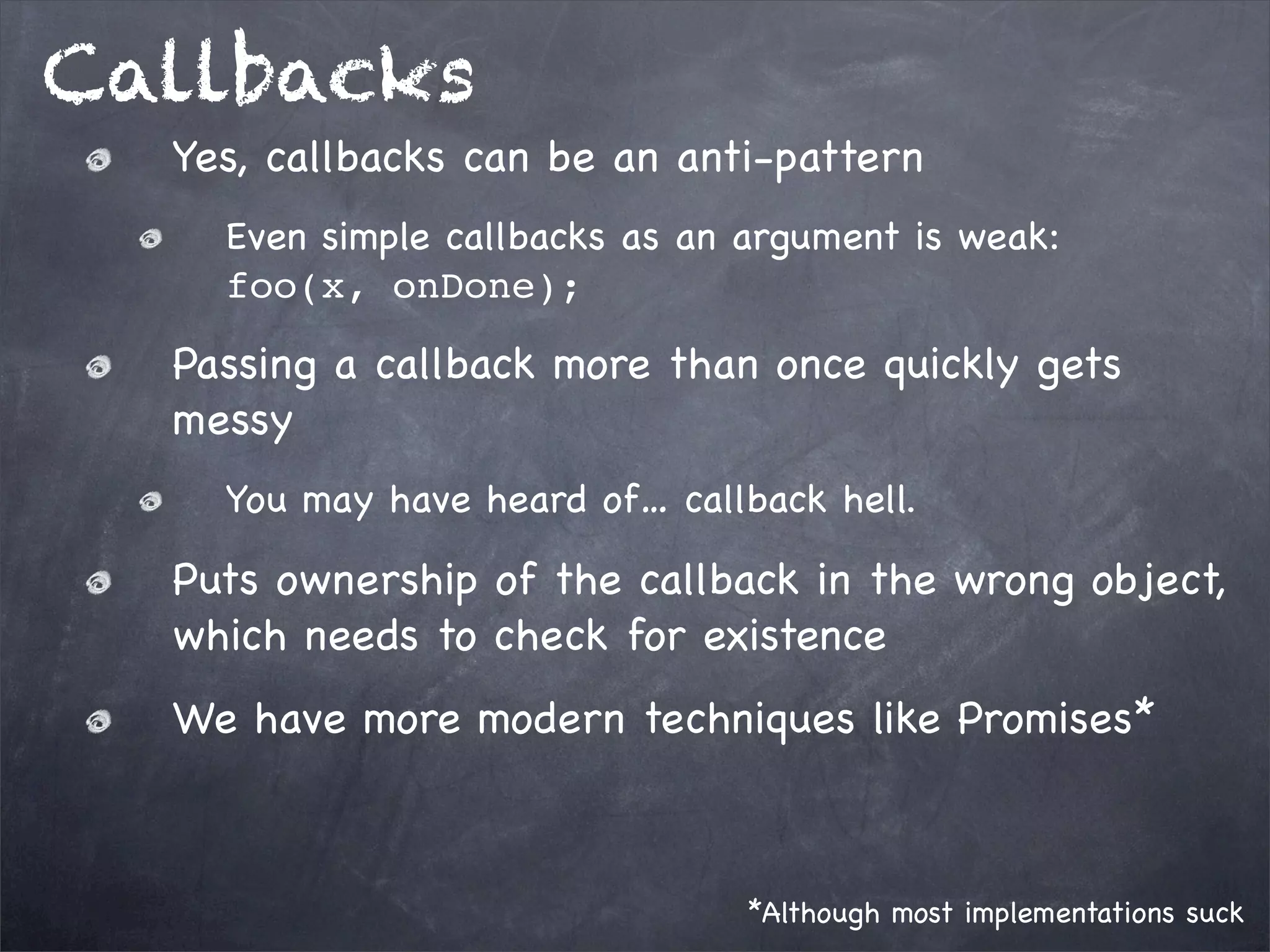 Callbacks
Yes, callbacks can be an anti-pattern
Even simple callbacks as an argument is weak:
foo(x, onDone);

Passing a callback more than once quickly gets
messy
You may have heard of… callback hell.

Puts ownership of the callback in the wrong object,
which needs to check for existence
We have more modern techniques like Promises*

*Although most implementations suck

 