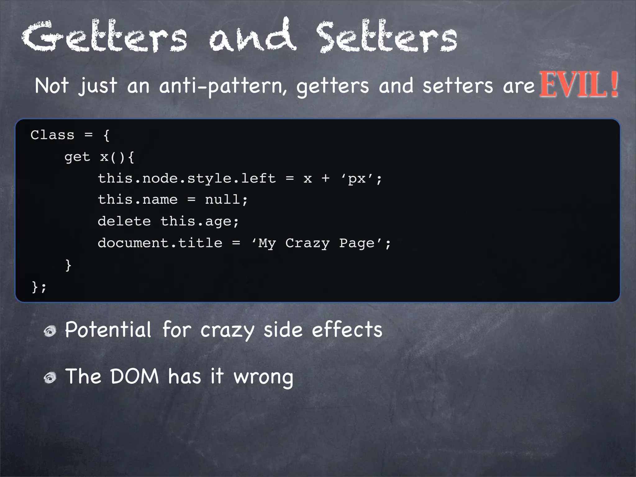 Getters and Setters
Not just an anti-pattern, getters and setters are EVIL!
Class = {
get x(){
this.node.style.left = x + ‘px’;
this.name = null;
delete this.age;
document.title = ‘My Crazy Page’;
}
};

Potential for crazy side effects
The DOM has it wrong

 