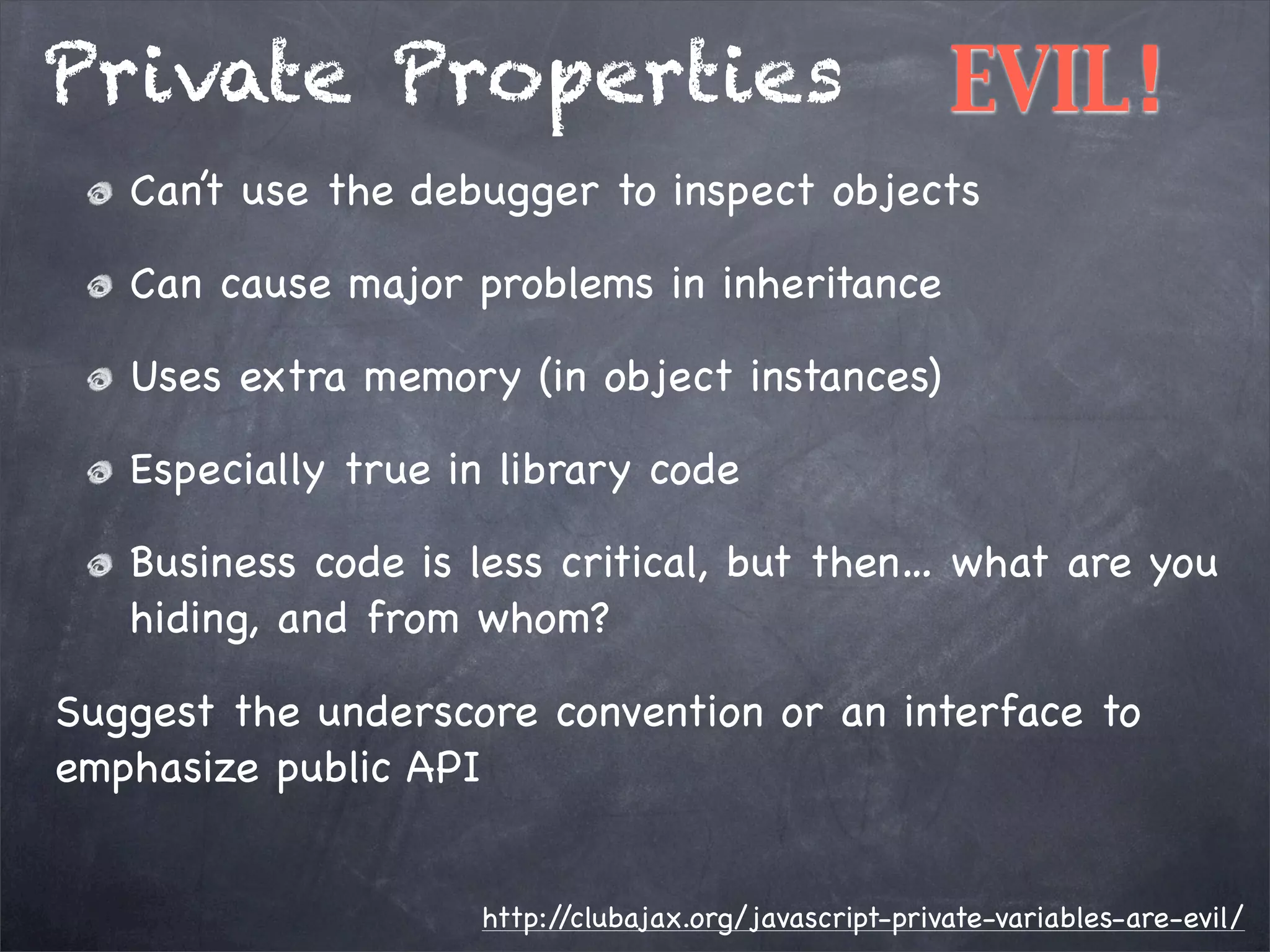 Private Properties

EVIL!

Can’t use the debugger to inspect objects
Can cause major problems in inheritance
Uses extra memory (in object instances)
Especially true in library code
Business code is less critical, but then… what are you
hiding, and from whom?
Suggest the underscore convention or an interface to
emphasize public API
http:/
/clubajax.org/javascript-private-variables-are-evil/

 