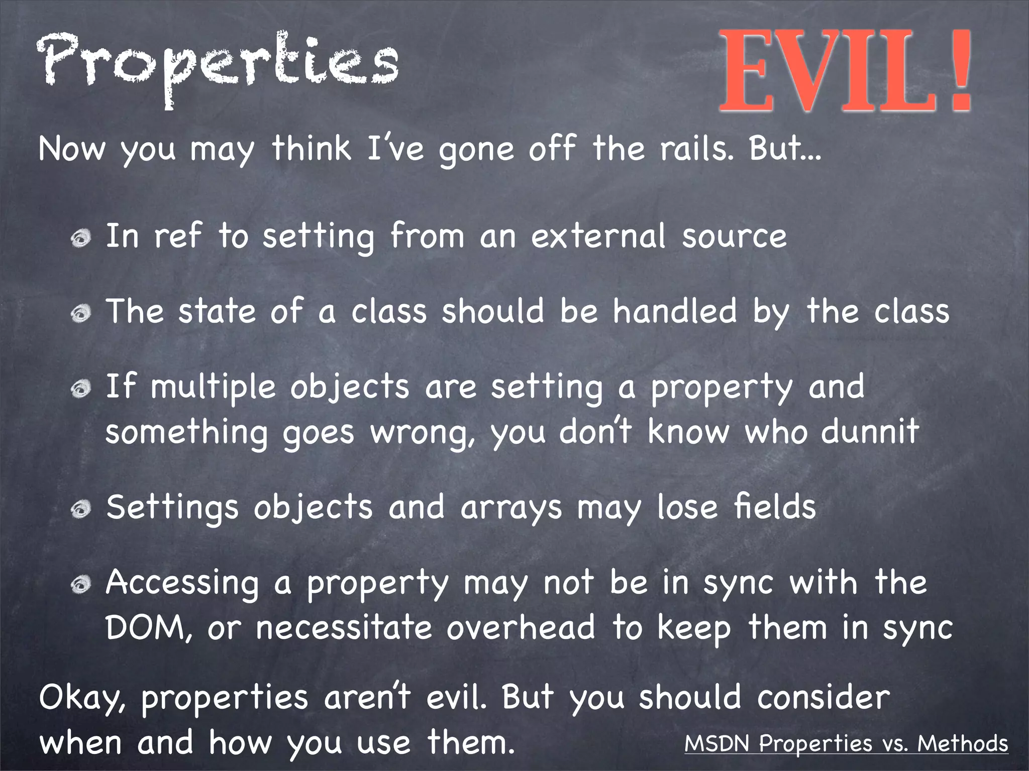 Properties

EVIL!

Now you may think I’ve gone off the rails. But...
In ref to setting from an external source

The state of a class should be handled by the class
If multiple objects are setting a property and
something goes wrong, you don’t know who dunnit
Settings objects and arrays may lose ﬁelds
Accessing a property may not be in sync with the
DOM, or necessitate overhead to keep them in sync
Okay, properties aren’t evil. But you should consider
MSDN Properties vs. Methods
when and how you use them.

 