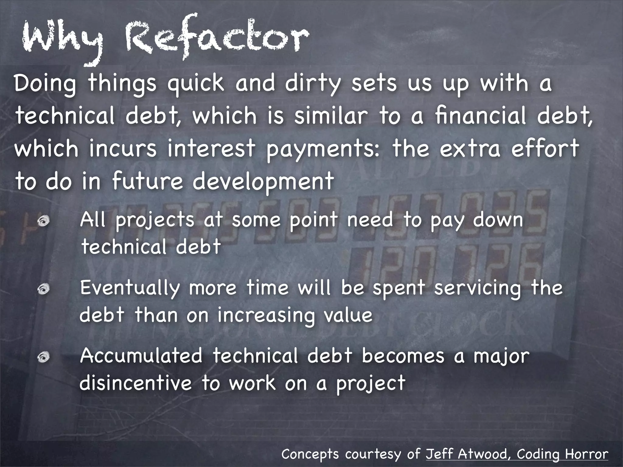 Why Refactor
Doing things quick and dirty sets us up with a
technical debt, which is similar to a ﬁnancial debt,
which incurs interest payments: the extra effort
to do in future development
All projects at some point need to pay down
technical debt
Eventually more time will be spent servicing the
debt than on increasing value
Accumulated technical debt becomes a major
disincentive to work on a project
Concepts courtesy of Jeff Atwood, Coding Horror

 