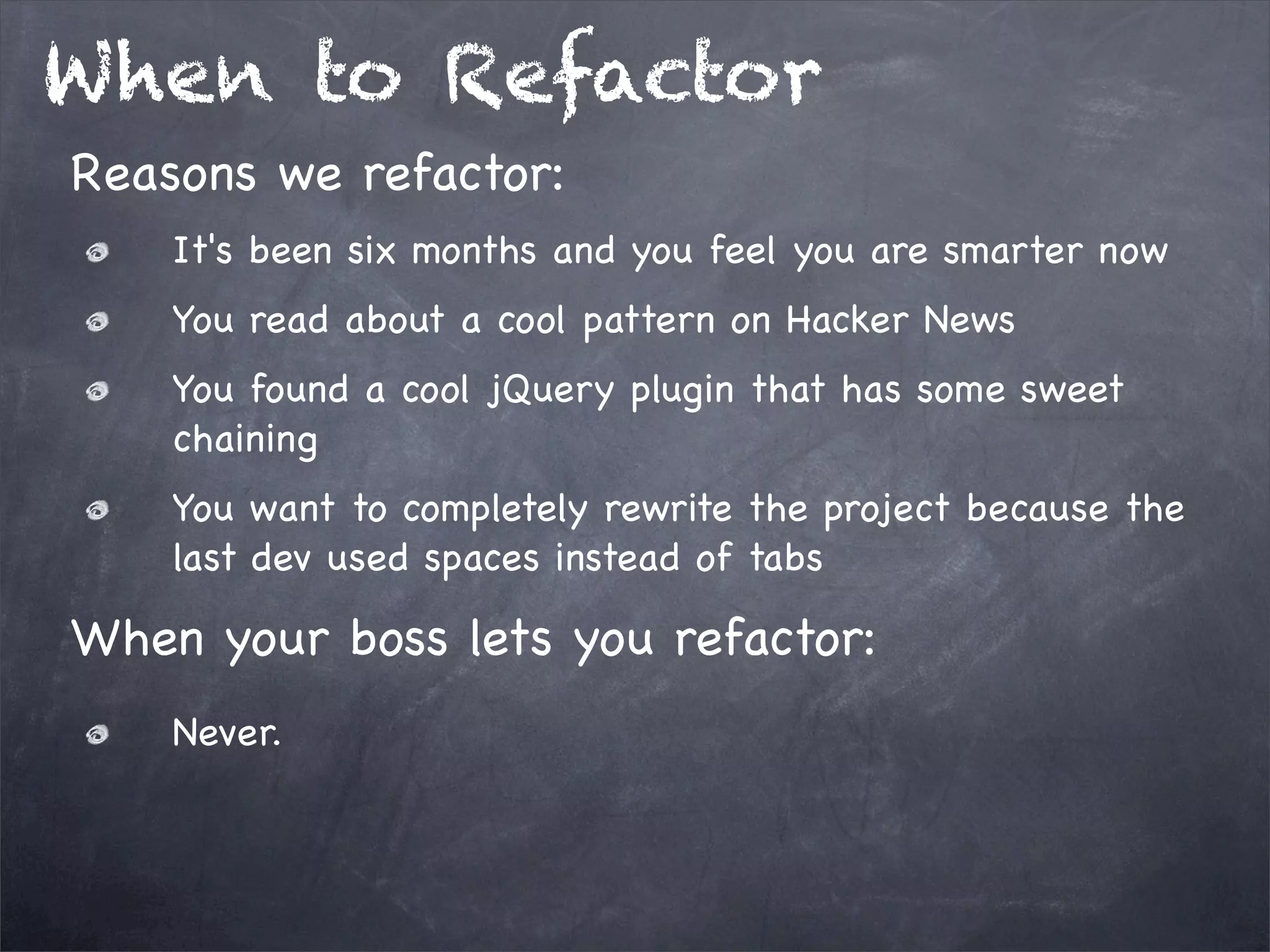 When to Refactor
Reasons we refactor:
It's been six months and you feel you are smarter now
You read about a cool pattern on Hacker News
You found a cool jQuery plugin that has some sweet
chaining
You want to completely rewrite the project because the
last dev used spaces instead of tabs

When your boss lets you refactor:
Never.

 