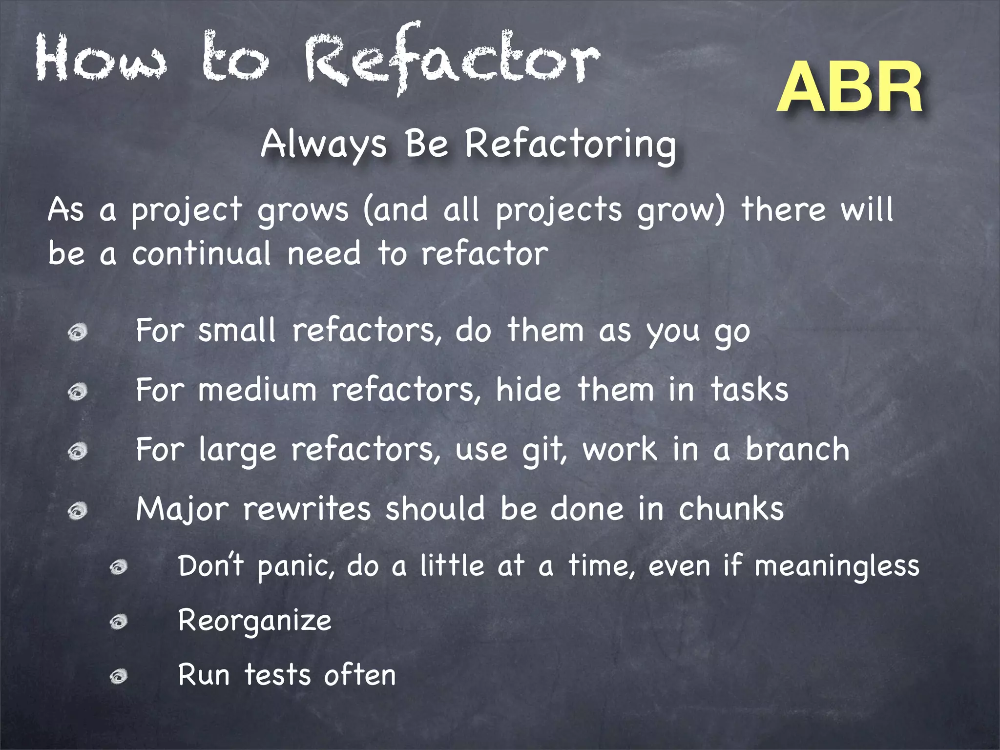 How to Refactor
Always Be Refactoring

ABR

As a project grows (and all projects grow) there will
be a continual need to refactor
For small refactors, do them as you go
For medium refactors, hide them in tasks
For large refactors, use git, work in a branch
Major rewrites should be done in chunks
Don’t panic, do a little at a time, even if meaningless
Reorganize
Run tests often

 