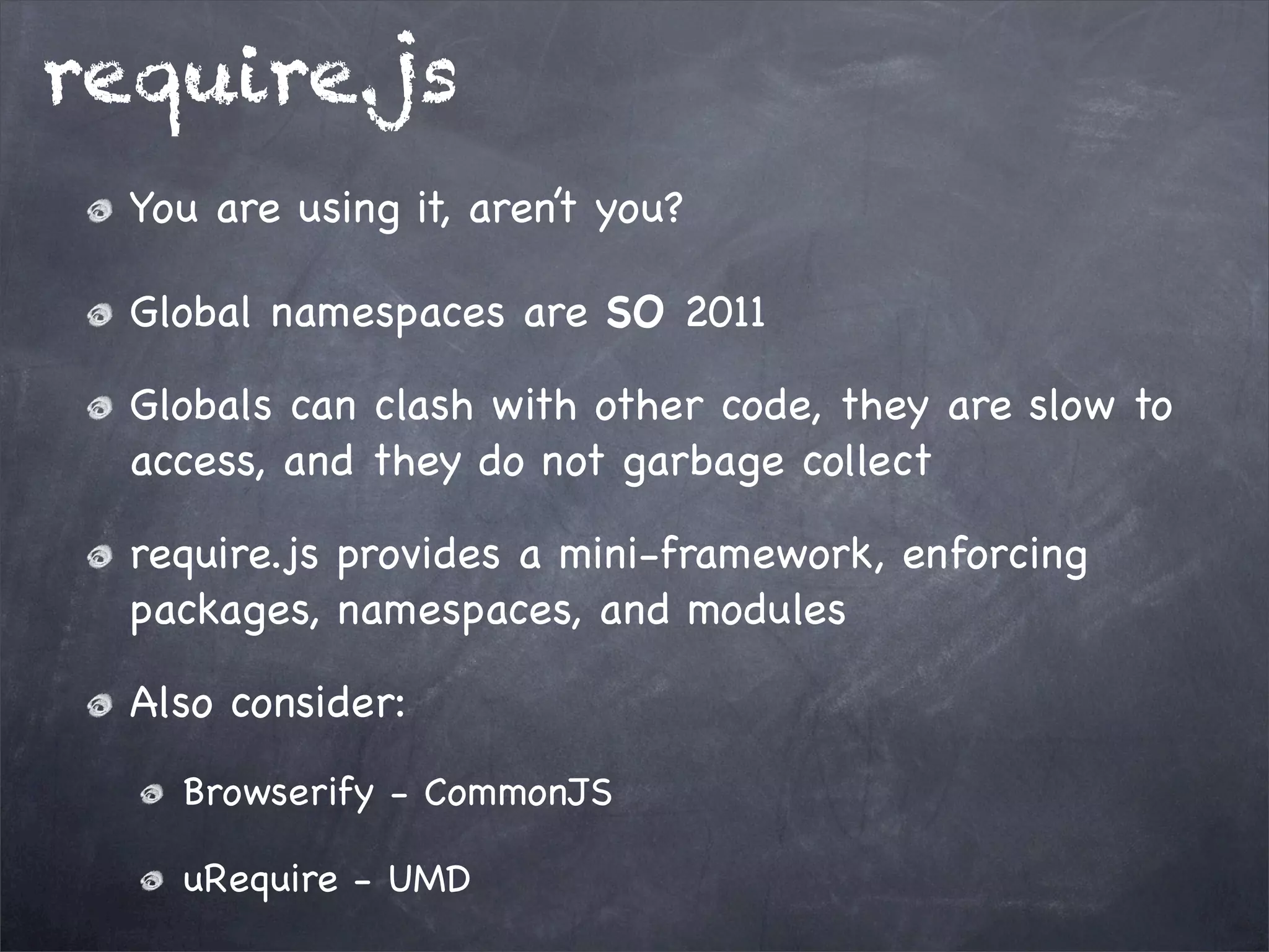 require.js
You are using it, aren’t you?
Global namespaces are SO 2011
Globals can clash with other code, they are slow to
access, and they do not garbage collect
require.js provides a mini-framework, enforcing
packages, namespaces, and modules
Also consider:
Browserify - CommonJS
uRequire - UMD

 