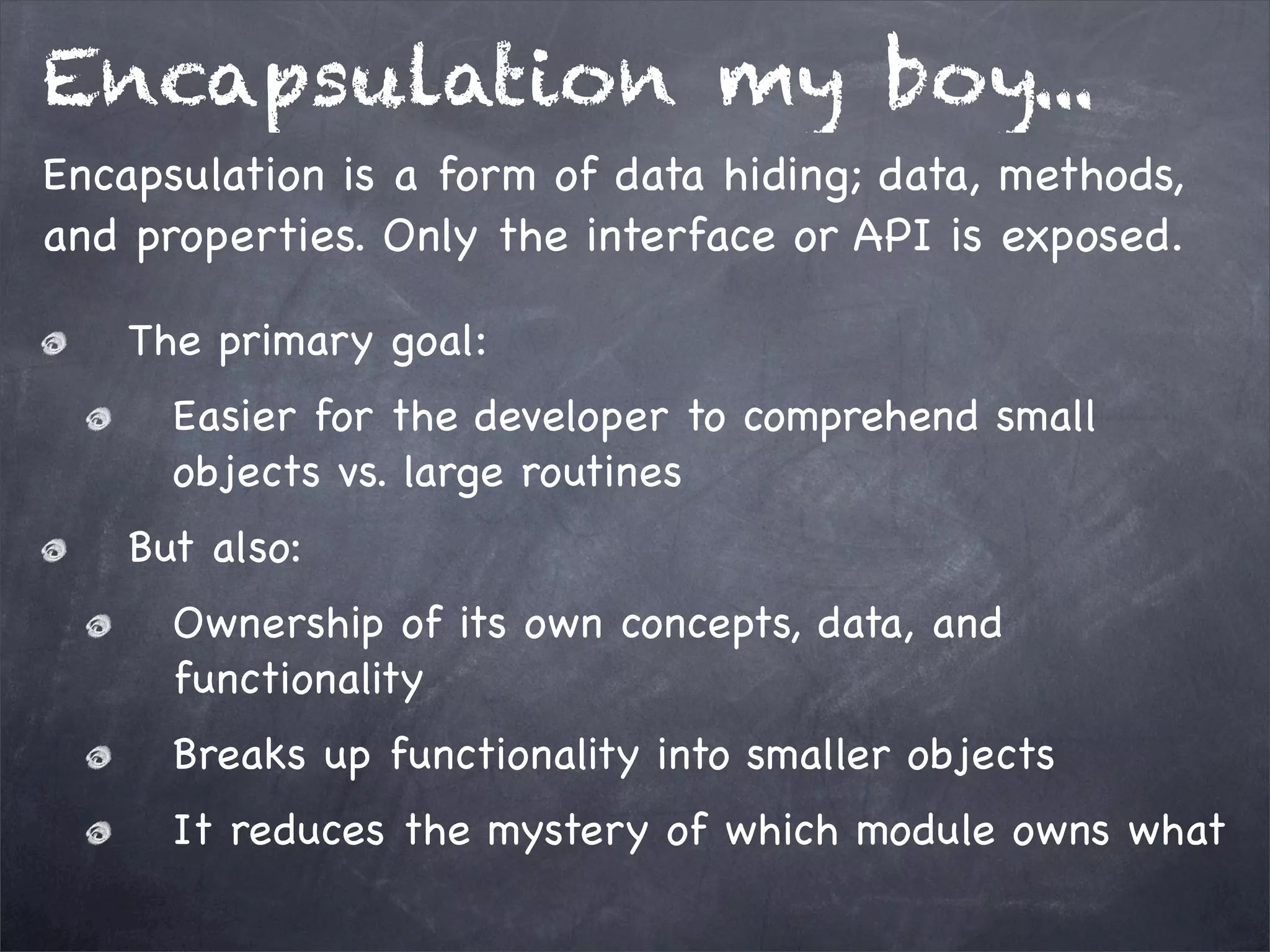 Encapsulation my boy...
Encapsulation is a form of data hiding; data, methods,
and properties. Only the interface or API is exposed.
The primary goal:
Easier for the developer to comprehend small
objects vs. large routines
But also:
Ownership of its own concepts, data, and
functionality
Breaks up functionality into smaller objects
It reduces the mystery of which module owns what

 