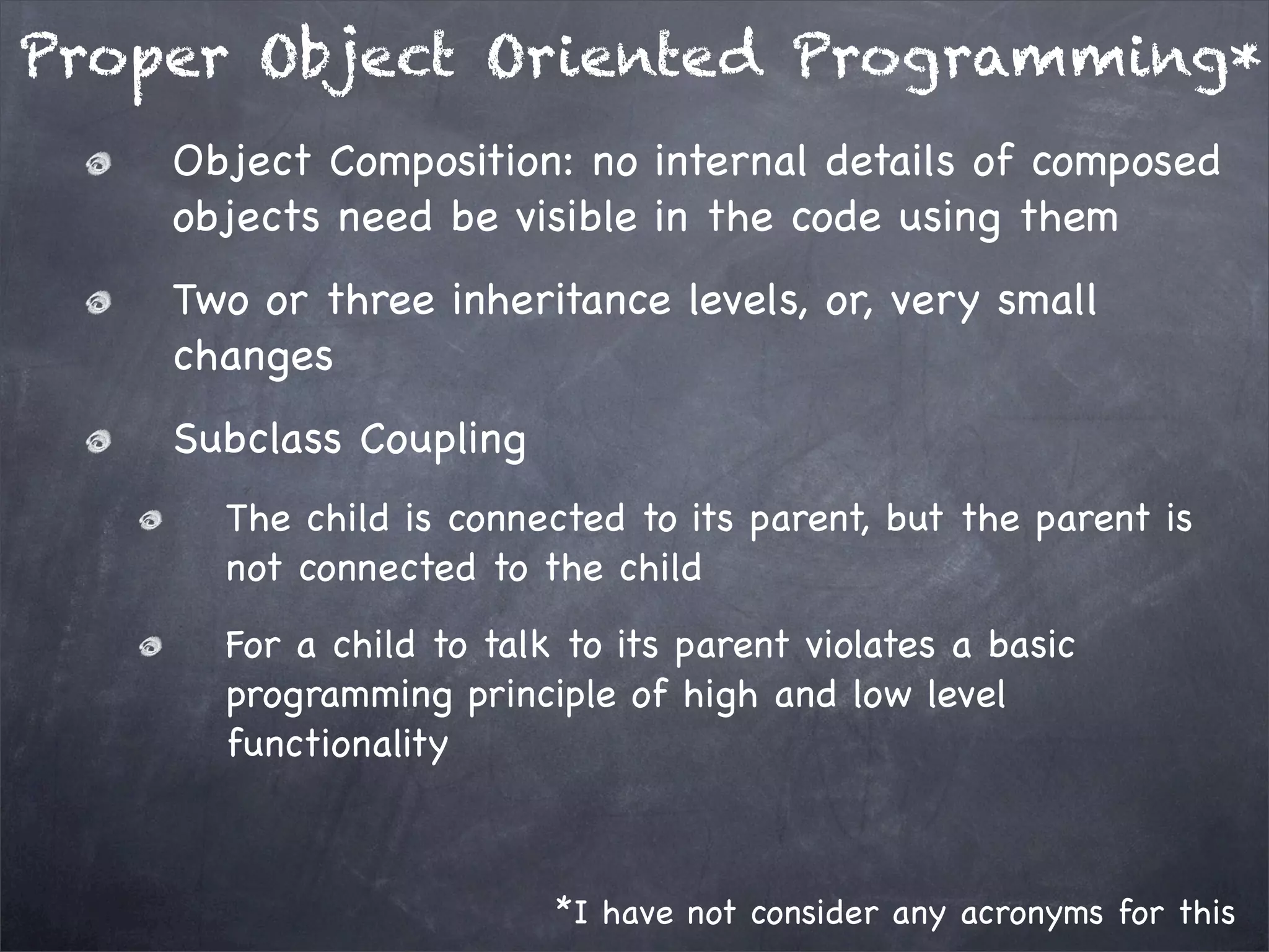 Proper Object Oriented Programming*
Object Composition: no internal details of composed
objects need be visible in the code using them
Two or three inheritance levels, or, very small
changes
Subclass Coupling
The child is connected to its parent, but the parent is
not connected to the child
For a child to talk to its parent violates a basic
programming principle of high and low level
functionality

*I have not consider any acronyms for this

 
