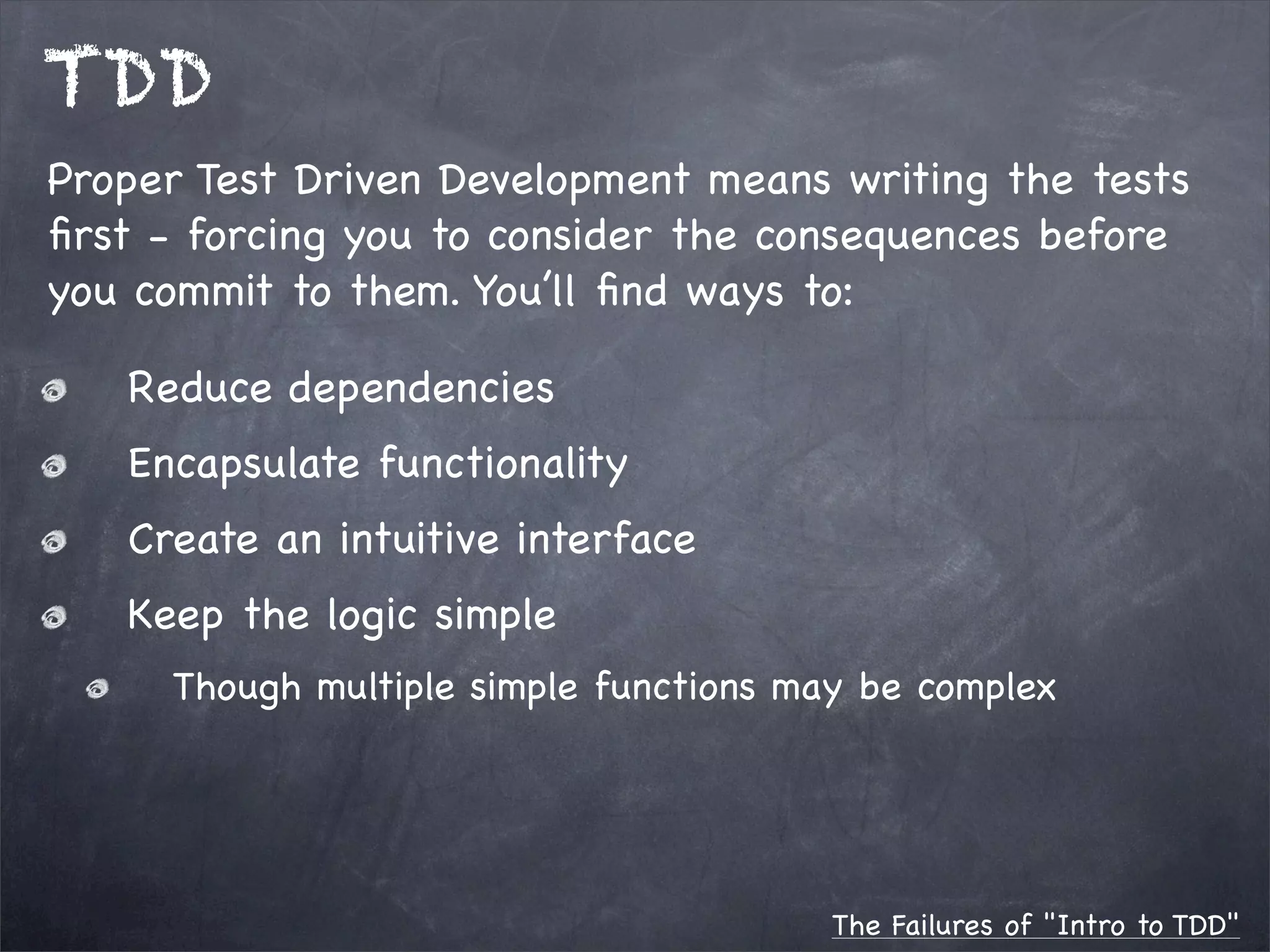 TDD
Proper Test Driven Development means writing the tests
ﬁrst - forcing you to consider the consequences before
you commit to them. You’ll ﬁnd ways to:
Reduce dependencies
Encapsulate functionality
Create an intuitive interface
Keep the logic simple
Though multiple simple functions may be complex

The Failures of "Intro to TDD"

 