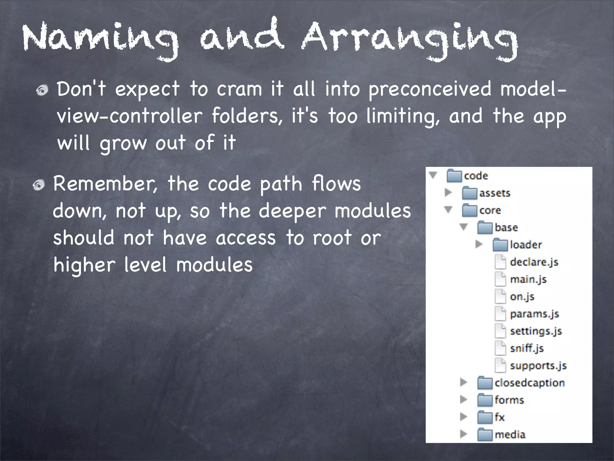 Naming and Arranging
Don't expect to cram it all into preconceived modelview-controller folders, it's too limiting, and the app
will grow out of it
Remember, the code path ﬂows
down, not up, so the deeper modules
should not have access to root or
higher level modules

 