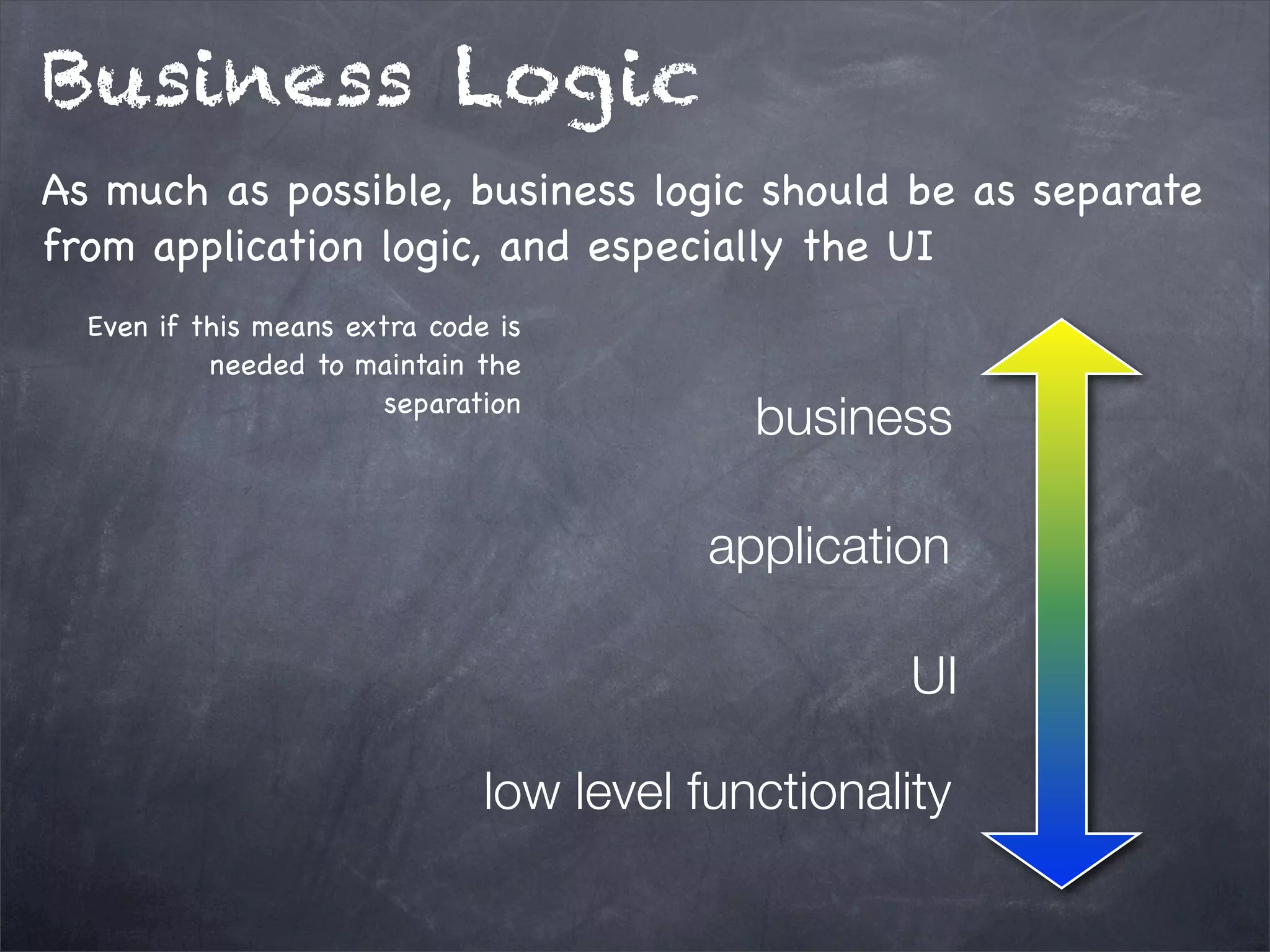Business Logic
As much as possible, business logic should be as separate
from application logic, and especially the UI
Even if this means extra code is
needed to maintain the
separation

business
application
UI

low level functionality

 