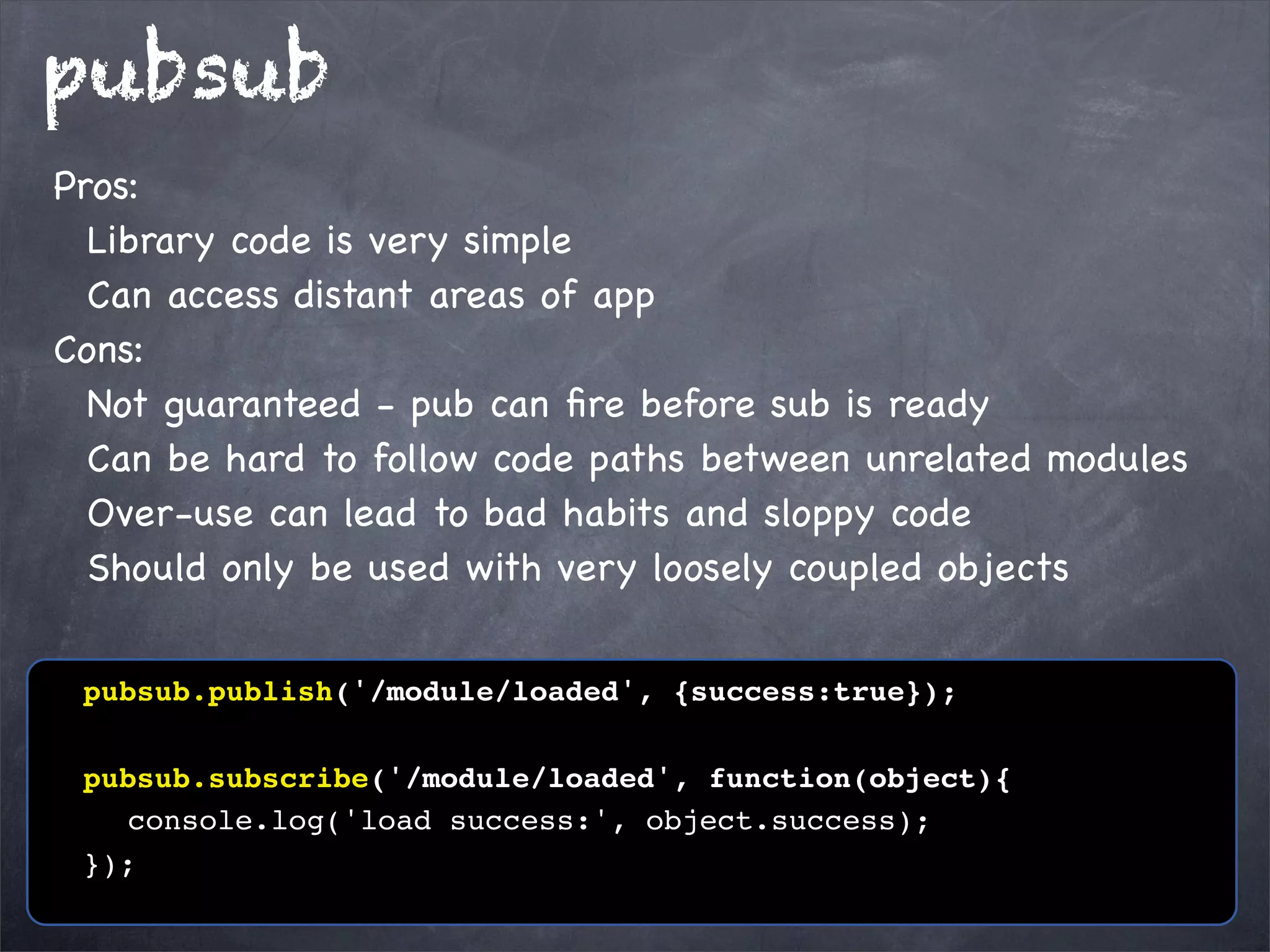 pubsub
Pros:
Library code is very simple
Can access distant areas of app
Cons:
Not guaranteed - pub can ﬁre before sub is ready
Can be hard to follow code paths between unrelated modules
Over-use can lead to bad habits and sloppy code
Should only be used with very loosely coupled objects
! pubsub.publish('/module/loaded', {success:true});
! pubsub.subscribe('/module/loaded', function(object){
! ! console.log('load success:', object.success);
! });

 