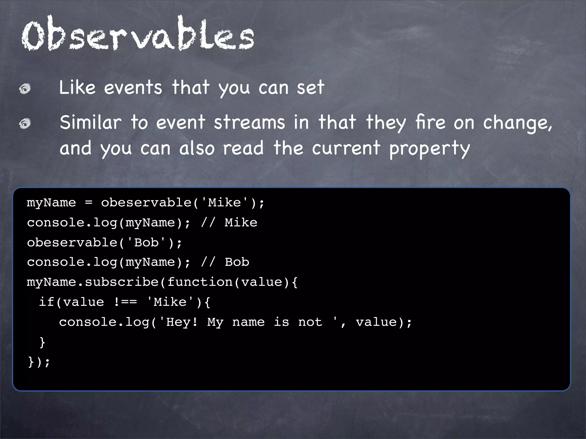 Observables
Like events that you can set
Similar to event streams in that they ﬁre on change,
and you can also read the current property
myName = obeservable('Mike');
console.log(myName); // Mike
obeservable('Bob');
console.log(myName); // Bob
myName.subscribe(function(value){
! if(value !== 'Mike'){
! ! console.log('Hey! My name is not ', value);
!}
});

 